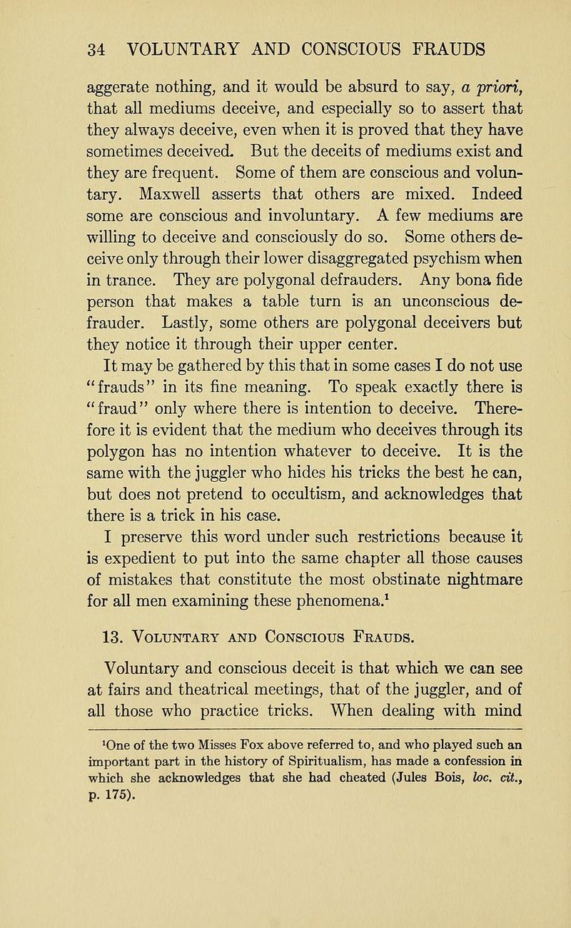 aggerate nothing, and it would be absurd to say, a priori, that all mediums deceive, and especially so to assert that they always deceive, even when it is proved that they have sometimes deceived. But the deceits of mediums exist and they are frequent. Some of them are conscious and volun- tary. Maxwell asserts that others are mixed. Indeed some are conscious and involuntary. A few mediums are willing to deceive and consciously do so. Some others de- ceive only through their lower disaggregated psychism when in trance. They are polygonal defrauders. Any bona fide person that makes a table turn is an unconscious de- frauder. Lastly, some others are polygonal deceivers but they notice it through their upper center. It may be gathered by this that in some cases I do not use frauds in its fine meaning. To speak exactly there is fraud only where there is intention to deceive. There- fore it is evident that the medium who deceives through its polygon has no intention whatever to deceive. It is the same with the juggler who hides his tricks the best he can, but does not pretend to occultism, and acknowledges that there is a trick in his case. I preserve this word under such restrictions because it is expedient to put into the same chapter all those causes of mistakes that constitute the most obstinate nightmare for all men examining these phenomena.^ 13. Voluntary and Conscious Frauds. Voluntary and conscious deceit is that which we can see at fairs and theatrical meetings, that of the juggler, and of all those who practice tricks. When dealing with mind *One of the two Misses Fox above referred to, and who played such an important part in the history of Spirituahsm, has made a confession in which she acknowledges that she had cheated (Jules Bois, he. cit., p. 175).
