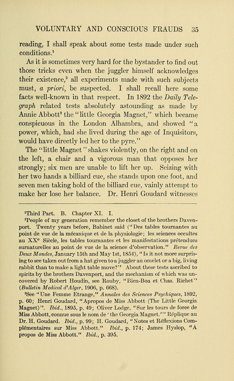 reading, I shall speak about some tests made under such conditions/ As it is sometimes very hard for the bystander to find out those tricks even when the juggler himself acknowledges their existence,^ all experiments made with such subjects must, a priori, be suspected. I shall recall here some facts well-known in that respect. In 1892 the Daily Tele- graph related tests absolutely astounding as made by Annie AbbottHhe  little Georgia Magnet, which became conspicuous in the London Alhambra, and showed a power, which, had she lived during the age of Inquisitors, would have directly led her to the pyre. The little Magnet shakes violently, on the right and on the left, a chair and a vigorous man that opposes her strongly; six men are unable to lift her up. Seizing with her two hands a billiard cue, she stands upon one foot, and seven men taking hold of the billiard cue, vainly attempt to make her lose her balance. Dr. Henri Goudard witnesses iThird Part. B. Chapter XI. I. ^People of my generation remember the closet of the brothers Daven- port. Twenty years before, Babinet said (Des tables tournantes au point de vue de la m^canique et de la physiologie; les sciences occultes au XX® Siecle, les tables tournantes et les manifestations pretendues surnaturelles au point de vue de la science d'observation. Revue des Deux Mondes, January 15th and May 1st, 1854), Is it not more surpris- ing to see taken out from a hat given to a juggler an omelet or a big, living rabbit than to make a light table move?  About these tests ascribed to spirits by the brothers Davenport, and the mechanism of which was un- covered by Robert Houdin, see Rouby, Bien-Boa et Chas. Richet (Bulletin Medical d'Alger, 1906, p. 668). ^See Une Femme Etrange, Annales des Sciences Psychiques, 1892, p. 60; Henri Goudard, Apropos de Miss Abbott (The Little Georgia Magnet). Ibid., 1895, p. 49; Oliver Lodge, Sur les tours de force de Miss Abbott, connue sous le nom de ' the Georgia Magnet.' Replique au Dr. H. Goudard. Ibid., p. 99; H. Goudard, Notes et Reflexions Com- pl^mentaires sur Miss Abbott. Ibid., p. 174; James Hyslop, A propos de Miss Abbott. Ibid., p. 395.