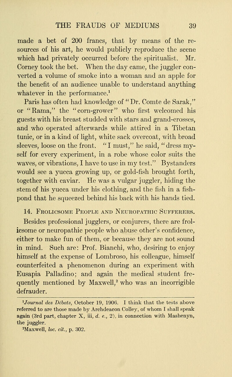 made a bet of 200 francs, that by means of the re- sources of his art, he would pubHcly reproduce the scene which had privately occurred before the spiritualist. Mr. Corney took the bet. When the day came, the juggler con- verted a volume of smoke into a woman and an apple for the benefit of an audience unable to understand anything whatever in the performance.^ Paris has often had knowledge of Dr. Comte de Sarak, or Rama, the corn-grower who first welcomed his guests with his breast studded with stars and grand-crosses, and who operated afterwards while attired in a Tibetan tunic, or in a kind of light, white sack overcoat, with broad sleeves, loose on the front. I must, he said, dress my- self for every experiment, in a robe whose color suits the waves, or vibrations, I have to use in my test. Bystanders would see a yucca growing up, or gold-fish brought forth, together with caviar. He was a vulgar juggler, hiding the stem of his yucca under his clothing, and the fish in a fish- pond that he squeezed behind his back with his hands tied. 14. Frolicsome People and Neuropathic Sufferers. Besides professional jugglers, or conjurers, there are frol- icsome or neuropathic people who abuse other's confidence, either to make fun of them, or because they are not sound in mind. Such are: Prof. Bianchi, who, desiring to enjoy himself at the expense of Lombroso, his colleague, himself counterfeited a phenomenon during an experiment with Eusapia Palladino; and again the medical student fre- quently mentioned by Maxwell,^ who was an incorrigible defrauder. ^Journal des Debats, October 19, 1906. I think that the tests above referred to are those made by Archdeacon CoUey, of whom I shall speak again (3rd part, chapter X, iii, d. e., 2), in connection with Mashenyn, the juggler. ''Maxwell, loc. cit., p. 302.