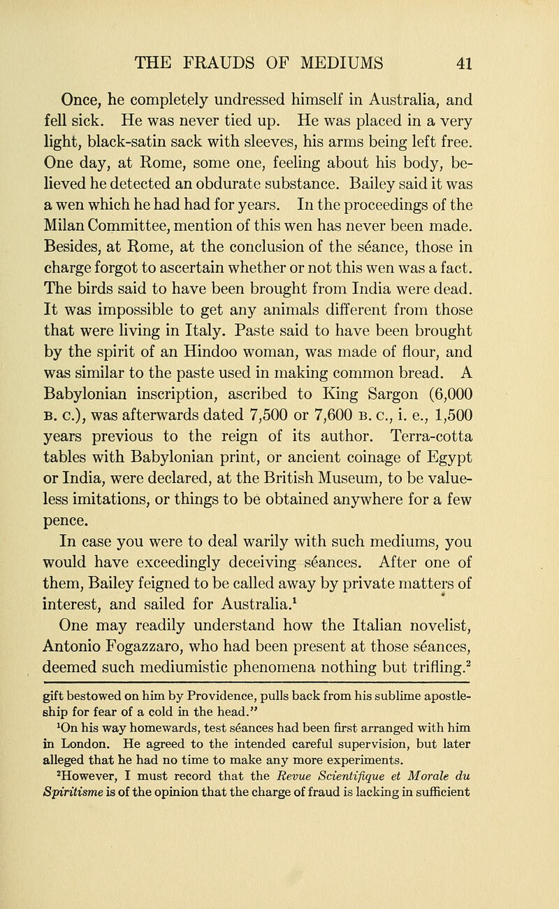 Once, he completely undressed himself in Australia, and fell sick. He was never tied up. He was placed in a very light, black-satin sack with sleeves, his arms being left free. One day, at Rome, some one, feeling about his body, be- lieved he detected an obdurate substance. Bailey said it was a wen which he had had for years. In the proceedings of the Milan Committee, mention of this wen has never been made. Besides, at Rome, at the conclusion of the seance, those in charge forgot to ascertain whether or not this wen was a fact. The birds said to have been brought from India were dead. It was impossible to get any animals different from those that were living in Italy. Paste said to have been brought by the spirit of an Hindoo woman, was made of flour, and was similar to the paste used in making common bread. A Babylonian inscription, ascribed to King Sargon (6,000 B. c), was afterwards dated 7,500 or 7,600 b. c, i. e., 1,500 years previous to the reign of its author. Terra-cotta tables with Babylonian print, or ancient coinage of Egypt or India, were declared, at the British Museum, to be value- less imitations, or things to be obtained anywhere for a few pence. In case you were to deal warily with such mediums, you would have exceedingly deceiving seances. After one of them, Bailey feigned to be called away by private matters of interest, and sailed for Australia.^ One may readily understand how the Italian novelist, Antonio Fogazzaro, who had been present at those seances, deemed such mediumistic phenomena nothing but trifling.^ gift bestowed on him by Providence, pulls back from his sublime apostle- ship for fear of a cold in the head. ^On his way homewards, test seances had been first arranged with him in London. He agreed to the intended careful supervision, but later alleged that he had no time to make any more experiments. ^However, I must record that the Revue Scientifique et Morale du Spiritisme is of the opinion that the charge of fraud is lacking in sufficient