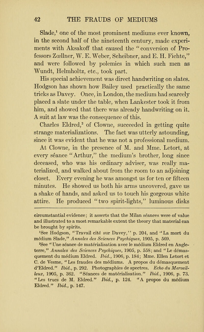Slade/ one of the most prominent mediums ever known, in the second half of the nineteenth century, made experi- ments with Aksakoff that caused the  conversion of Pro- fessors Zcfillner, W. E. Weber, Scheibner, and E. H. Fichte, and were followed by polemics in which such men as Wundt, Helmholtz, etc., took part. His special achievement was direct handwriting on slates. Hodgson has shown how Bailey used practically the same tricks as Davey. Once, in London, the medium had scarcely placed a slate under the table, when Lankester took it from him, and showed that there was already handwriting on it. A suit at law was the consequence of this. Charles Eldred,^ of Clowne, succeeded in getting quite strange materializations. The fact was utterly astounding, since it was evident that he was not a professional medium. At Clowne, in the presence of M. and Mme. Letort, at every seance Arthur, the medium's brother, long since deceased, who was his ordinary adviser, was really ma- terialized, and walked about from the room to an adjoining closet. Every evening he was amongst us for ten or fifteen minutes. He showed us both his arms uncovered, gave us a shake of hands, and asked us to touch his gorgeous white attire. He produced two spirit-lights, luminous disks circumstantial evidence; it asserts that the Milan seances were of value and illustrated to a most remarkable extent the theory that m.aterial can be brought by spirits. ^See Hodgson, Travail cite sur Davey, p. 204, and La mort du medium Slade, Annales des Sciences Psychiques, 1905, p. 569. ^See  Une seance de materialisation avec le medium Eldred en Angle- terre, Annales des Sciences Psychiques, 1905, p. 558; and  Le demas- quement du medium Eldred. Ibid., 1906, p. 184; Mme. Ellen Letort et C. de Vesme, Les fraudes des mediums. A propos du demasquement d'Eldred. Ibid., p. 292. Photographies de spectres. Echo du Merveil- leux, 1905, p. 362. Seances de materialisation. Ibid., 1906, p. 73. Les trues de M. Eldred. Ibid., p. 124. A propos du medium Eldred. Ibid., p. 147.
