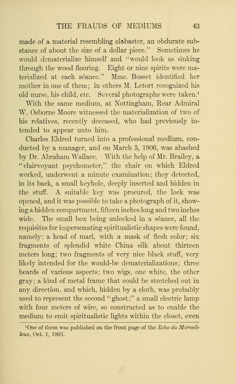 made of a material resembling alabaster, an obdurate sub- stance of about the size of a dollar piece. Sometimes he would dematerialize himself and would look as sinking through the wood flooring. Eight or nine spirits were ma- terialized at each seance. Mme. Bosset identified her mother in one of them; in others M. Letort recognized his old nurse, his child, etc. Several photographs were taken.^ With the same medium, at Nottingham, Rear Admiral W. Osborne Moore witnessed the materiahzation of two of his relatives, recenth' deceased, who had pre\'iously in- tended to appear unto him. Charles Eldred turned into a professional medium, con- ducted by a manager, and on March 5, 1906, was abashed by Dr. Abraham Wallace. With the help of Mr. Brailey, a clairvoyant psychometer, the chair on which Eldred worked, underwent a minute examination: they detected, in its back, a small keyhole, deeply inserted and hidden in the stuff. A suitable key was procured, the lock was opened, and it was possible to take a photograph of it, show- ing a hidden compartment, fifteen inches long and two inches wide. The small box being imlocked in a seance, all the requisites for impersonating spirituaHstic shapes were found, namely: a head of marl, with a mask of flesh color; six fragments of splendid white China silk about thirteen meters long; two fragments of verA' nice black stuff, very likely intended for the would-be dematerializations; three beards of various aspects: two wigs, one white, the other gray; a kind of metal frame that could be stretched out in any direction, and which, hidden by a cloth, was probably used to represent the second ghost: a small electric lamp with four meters of wire, so constructed as to enable the medium to emit spiritualistic lights within the closet, even ^One of them was published on the front page of the Echo du Merveil- leux, Oct. 1, 190-5.