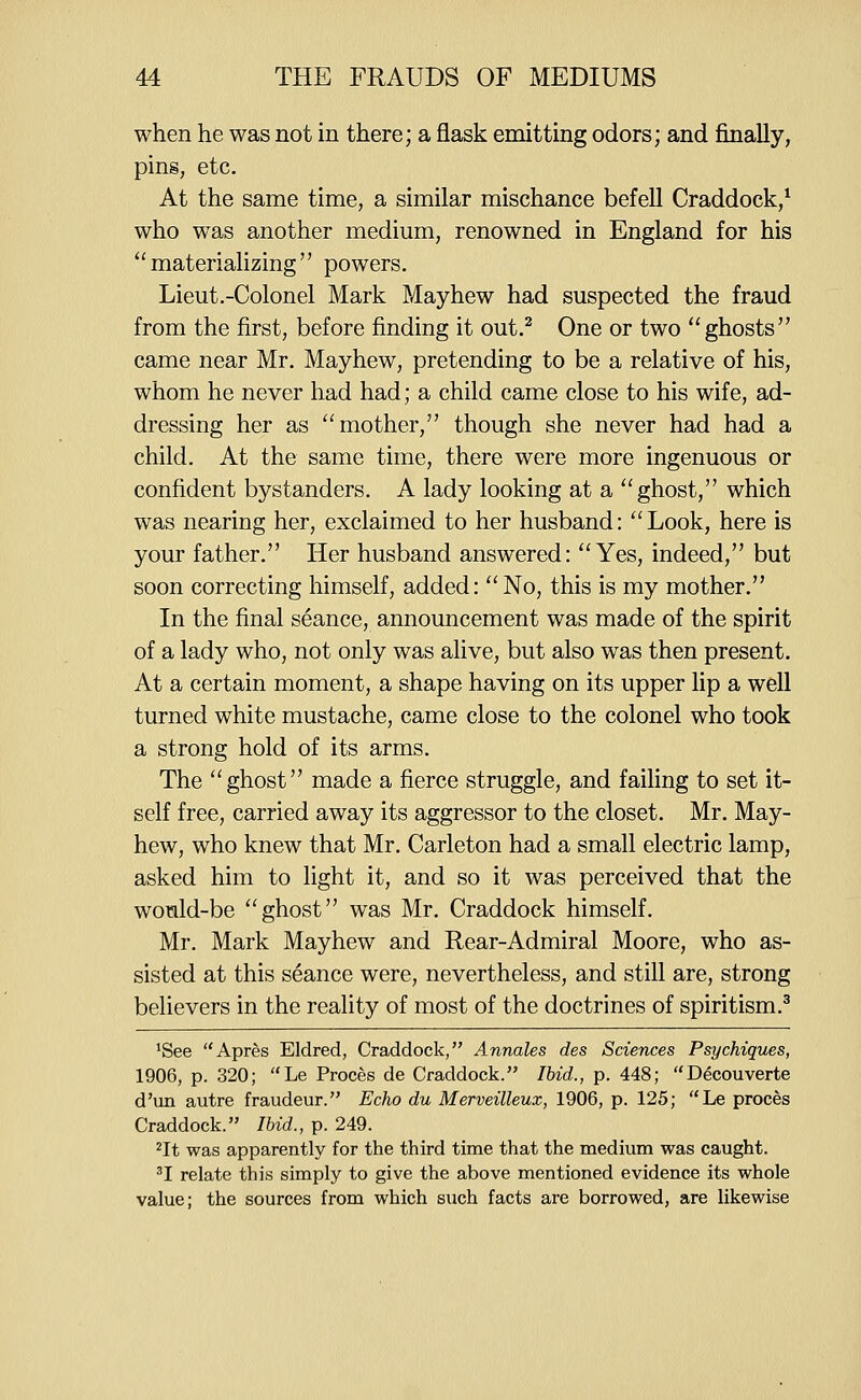 when he was not in there; a flask emitting odors; and finally, pins, etc. At the same time, a similar mischance befell Craddock,* who was another medium, renowned in England for his ''materializing powers. Lieut.-Colonel Mark Mayhew had suspected the fraud from the first, before finding it out.^ One or two ghosts came near Mr. Mayhew, pretending to be a relative of his, whom he never had had; a child came close to his wife, ad- dressing her as mother, though she never had had a child. At the same time, there were more ingenuous or confident bystanders. A lady looking at a ghost, which was nearing her, exclaimed to her husband: Look, here is your father. Her husband answered: Yes, indeed, but soon correcting himself, added: No, this is my mother. In the final seance, announcement was made of the spirit of a lady who, not only was alive, but also was then present. At a certain moment, a shape having on its upper lip a well turned white mustache, came close to the colonel who took a strong hold of its arms. The ghost made a fierce struggle, and failing to set it- self free, carried away its aggressor to the closet. Mr. May- hew, who knew that Mr. Carleton had a small electric lamp, asked him to light it, and so it was perceived that the wonld-be ghost was Mr. Craddock himself. Mr. Mark Mayhew and Rear-Admiral Moore, who as- sisted at this seance were, nevertheless, and still are, strong believers in the reality of most of the doctrines of spiritism.^ ^See Apres Eldred, Craddock, Annates des Sciences Psychiques, 1906, p. 320; Le Proces de Craddock. /6id, p. 448; Decouverte d'un autre fraudeur. Echo du Merveilleux, 1906, p. 125; Le proces Craddock. Ibid., p. 249. ^It was apparently for the third time that the medium was caught. ^I relate this simply to give the above mentioned evidence its whole value; the sources from which such facts are borrowed, are likewise