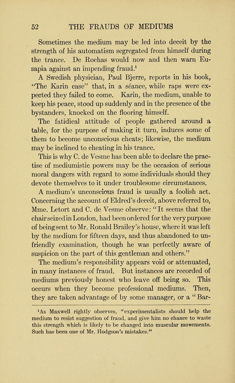 Sometimes the medium may be led into deceit by the strength of his automatism segregated from himself during the trance. De Rochas would now and then warn Eu- sapia against an impending fraud/ A Swedish physician, Paul Bjerre, reports in his book, The Karin case that, in a seance, while raps were ex- pected they failed to come. Karin, the medium, unable to keep his peace, stood up suddenly and in the presence of the bystanders, knocked on the flooring himself. The fatidical attitude of people gathered around a table, for the purpose of making it turn, induces some of them to become unconscious cheats; likewise, the medium may be inclined to cheating in his trance. This is why C. de Vesme has been able to declare the prac- tise of mediumistic powers may be the occasion of serious moral dangers with regard to some individuals should they devote themselves to it under troublesome circumstances. A medium's unconscious fraud is usually a foolish act. Concerning the account of Eldred's deceit, above referred to, Mme. Letort and C. de Vesme observe: It seems that the chair seized in London, had been ordered for the very purpose of being sent to Mr. Ronald Brailey's house, where it was left by the medium for fifteen days, and thus abandoned to un- friendly examination, though he was perfectly aware of suspicion on the part of this gentleman and others. The medium's responsibility appears void or attenuated, in many instances of fraud. But instances are recorded of mediums previously honest who leave off being so. This occurs when they become professional mediums. Then, they are taken advantage of by some manager, or a  Bar- *As Maxwell rightly observes, experimentalists should help the medium to resist suggestion of fraud, and give him no chance to waste this strength which is likely to be changed into muscular movements. Such has been one of Mr. Hodgson's mistakes.