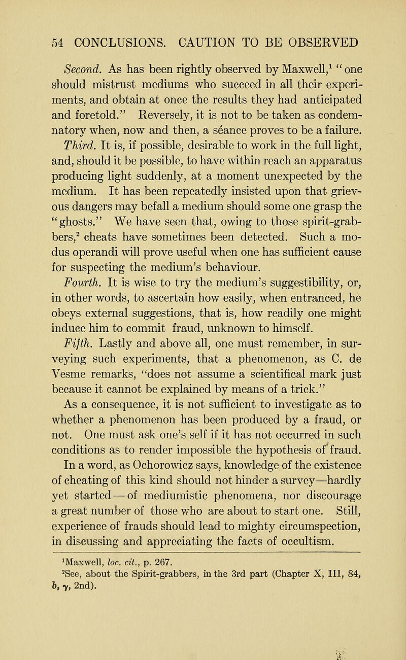 Second. As has been rightly observed by Maxwell/  one should mistrust mediums who succeed in all their experi- ments, and obtain at once the results they had anticipated and foretold. Reversely, it is not to be taken as condem- natory when, now and then, a seance proves to be a failure. Third. It is, if possible, desirable to work in the full light, and, should it be possible, to have within reach an apparatus producing light suddenly, at a moment unexpected by the medium. It has been repeatedly insisted upon that griev- ous dangers may befall a medium should some one grasp the ghosts, We have seen that, owing to those spirit-grab- bers,^ cheats have sometimes been detected. Such a mo- dus operandi will prove useful when one has sufficient cause for suspecting the medium's behaviour. Fourth. It is wise to try the medium's suggestibility, or, in other words, to ascertain how easily, when entranced, he obeys external suggestions, that is, how readily one might induce him to commit fraud, unknown to himself. Fifth. Lastly and above all, one must remember, in sur- veying such experiments, that a phenomenon, as C. de Vesme remarks, does not assume a scientifical mark just because it cannot be explained by means of a trick. As a consequence, it is not sufficient to investigate as to whether a phenomenon has been produced by a fraud, or not. One must ask one's self if it has not occurred in such conditions as to render impossible the hypothesis of fraud. In a word, as Ochorowicz says, knowledge of the existence of cheating of this kind should not hinder a survey—hardly yet started — of mediumistic phenomena, nor discourage a great number of those who are about to start one. Still, experience of frauds should lead to mighty circumspection, in discussing and appreciating the facts of occultism. ^Maxwell, loc. cit., p. 267. ^See, about the Spirit-grabbers, in the 3rd part (Chapter X, III, 84, h, y, 2nd).