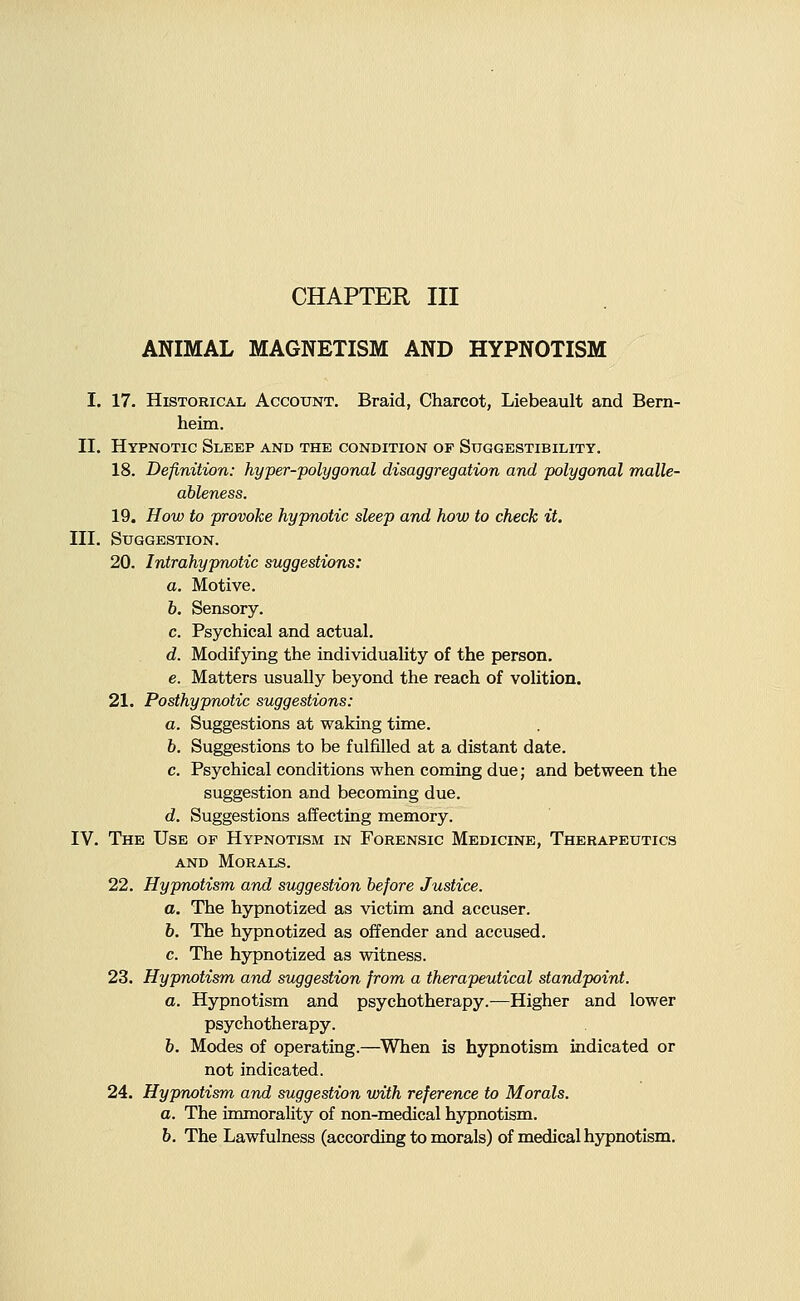 CHAPTER III ANIMAL MAGNETISM AND HYPNOTISM I. 17. Historical Account. Braid, Charcot, Liebeault and Bern- heim. II. Hypnotic Sleep and the condition of Suggestibility. 18. Definition: hyper-polygonal disaggregation and polygonal malle- ableness. 19. How to provoke hypnotic sleep and how to check it. III. Suggestion. 20. Intrahypnotic suggestions: a. Motive. 6. Sensory. c. Psychical and actual. d. Modifying the individuality of the person. e. Matters usually beyond the reach of volition. 21. Posthypnotic suggestions: a. Suggestions at waking time. b. Suggestions to be fulfilled at a distant date. c. Psychical conditions when coming due; and between the suggestion and becoming due. d. Suggestions affecting memory. IV. The Use op Hypnotism in Forensic Medicine, Therapeutics AND Morals. 22. Hypnotism and suggestion before Justice. a. The hypnotized as victim and accuser. 6. The hypnotized as offender and accused. c. The hypnotized as witness. 23. Hypnotism and suggestion from a therapeutical standpoint. a. Hypnotism and psychotherapy.—Higher and lower psychotherapy. 6. Modes of operating.—When is hypnotism indicated or not indicated. 24. Hypnotism and suggestion with reference to Morals. a. The immorality of non-medical hypnotism. b. The Lawfulness (according to morals) of medical hypnotism.