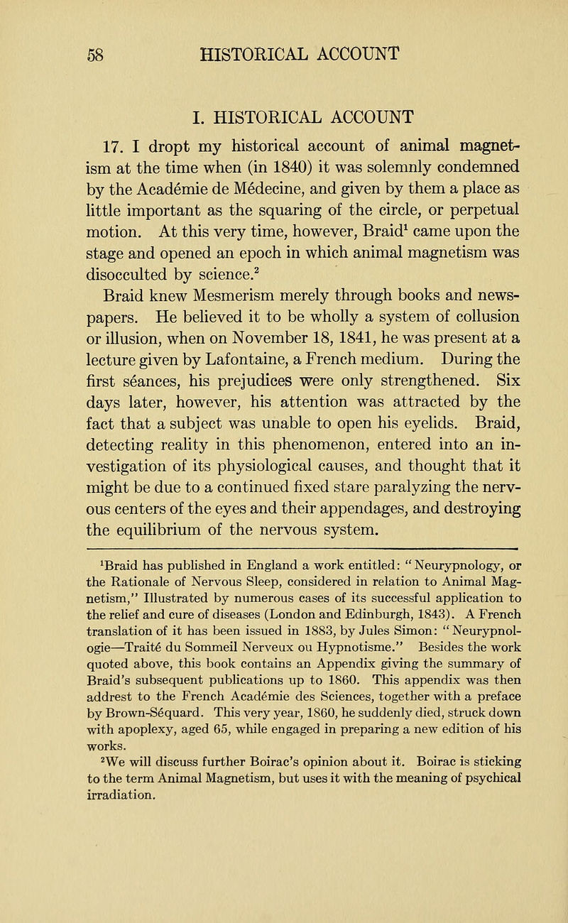 I. HISTORICAL ACCOUNT 17. I dropt my historical account of animal magnet- ism at the time when (in 1840) it was solemnly condemned by the Academie de Medecine, and given by them a place as little important as the squaring of the circle, or perpetual motion. At this very time, however, Braid^ came upon the stage and opened an epoch in which animal magnetism was disocculted by science.^ Braid knew Mesmerism merely through books and news- papers. He believed it to be wholly a system of collusion or illusion, when on November 18, 1841, he was present at a lecture given by Lafontaine, a French medium. During the first seances, his prejudices were only strengthened. Six days later, however, his attention was attracted by the fact that a subject was unable to open his eyelids. Braid, detecting reality in this phenomenon, entered into an in- vestigation of its physiological causes, and thought that it might be due to a continued fixed stare paralyzing the nerv- ous centers of the eyes and their appendages, and destroying the equilibrium of the nervous system, 'Braid has published in England a work entitled:  Neurypnology, or the Rationale of Nervous Sleep, considered in relation to Animal Mag- netism, Illustrated by numerous cases of its successful application to the relief and cure of diseases (London and Edinburgh, 1843). A French translation of it has been issued in 1883, by Jules Simon: Neurypnol- ogie—Traits du Sommeil Nerveux ou Hypnotisme. Besides the work quoted above, this book contains an Appendix giving the summary of Braid's subsequent publications up to 1860. This appendix was then addrest to the French Academie des Sciences, together with a preface by Brown-Sequard. This very year, 1860, he suddenly died, struck down with apoplexy, aged 65, while engaged in preparing a new edition of his works. ^We will discuss further Boirac's opinion about it. Boirac is sticking to the term Animal Magnetism, but uses it with the meaning of psychical irradiation.