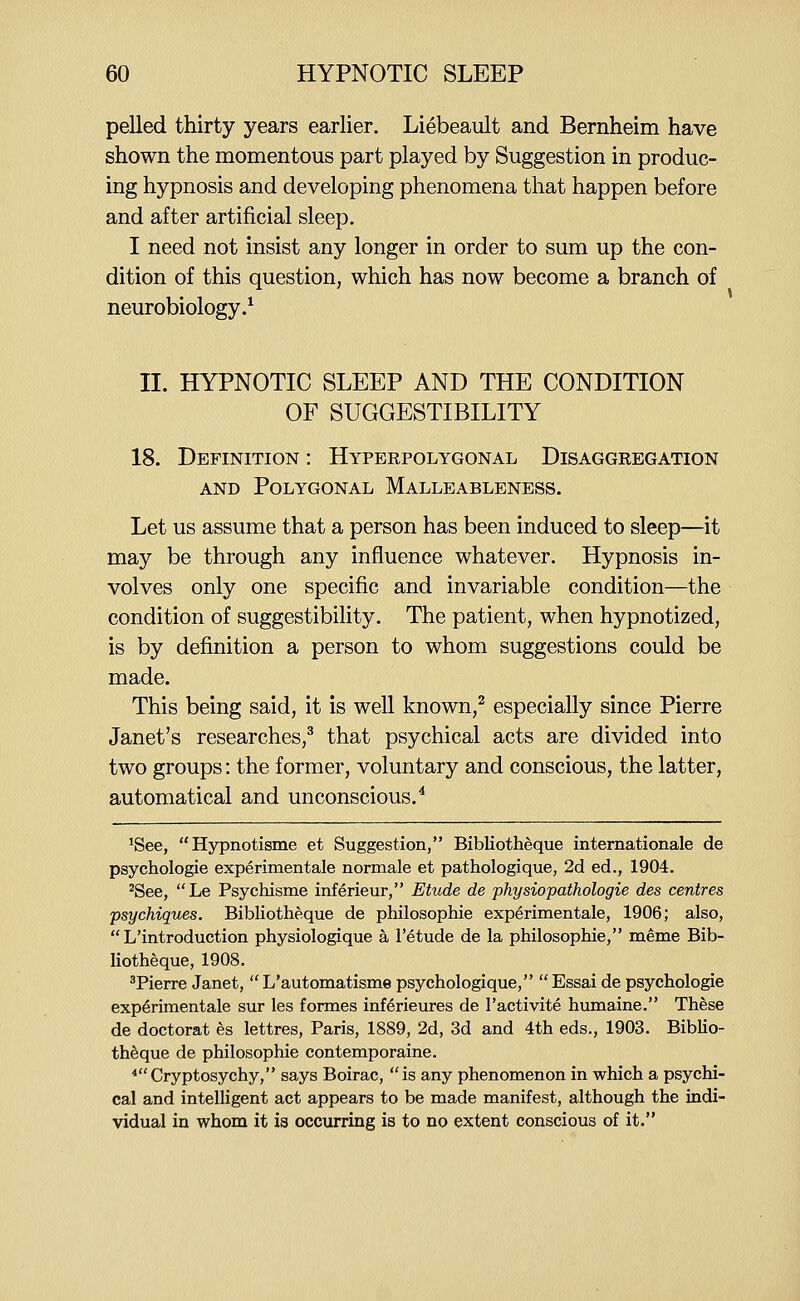pelled thirty years earlier. Liebeault and Bernheim have shown the momentous part played by Suggestion in produc- ing hypnosis and developing phenomena that happen before and after artificial sleep. I need not insist any longer in order to sum up the con- dition of this question, which has now become a branch of neurobiology.* II. HYPNOTIC SLEEP AND THE CONDITION OF SUGGESTIBILITY 18. Definition : Hyperpolygonal Disaggregation AND Polygonal Malleableness. Let us assume that a person has been induced to sleep—it may be through any influence whatever. Hypnosis in- volves only one specific and invariable condition—the condition of suggestibility. The patient, when hypnotized, is by definition a person to whom suggestions could be made. This being said, it is well known,^ especially since Pierre Janet's researches,^ that psychical acts are divided into two groups: the former, voluntary and conscious, the latter, automatical and unconscious.^ 'See, Hypnotisme et Suggestion, BibKotheque internationale de psychologic experimentale normale et pathologique, 2d ed., 1904. ^See, Le Psychisme inferieur, Etude de physiopathologie des centres psychiques. Bibliotheque de philosophic experimentale, 1906; also,  L'introduction physiologique a I'etude de la philosophie, meme Bib- liotheque, 1908, ^Pierre Janet,  L'automatisme psychologique,  Essai de psychologic experimentale sur les formes inferieures de I'activite humaine. These de doctorat es lettres, Paris, 1889, 2d, 3d and 4th eds., 1903. Biblio- theque de philosophie contemporaine. ^Cryptosychy, says Boirac, is any phenomenon in which a psychi- cal and intelligent act appears to be made manifest, although the indi- vidual in whom it is occurring is to no extent conscious of it.