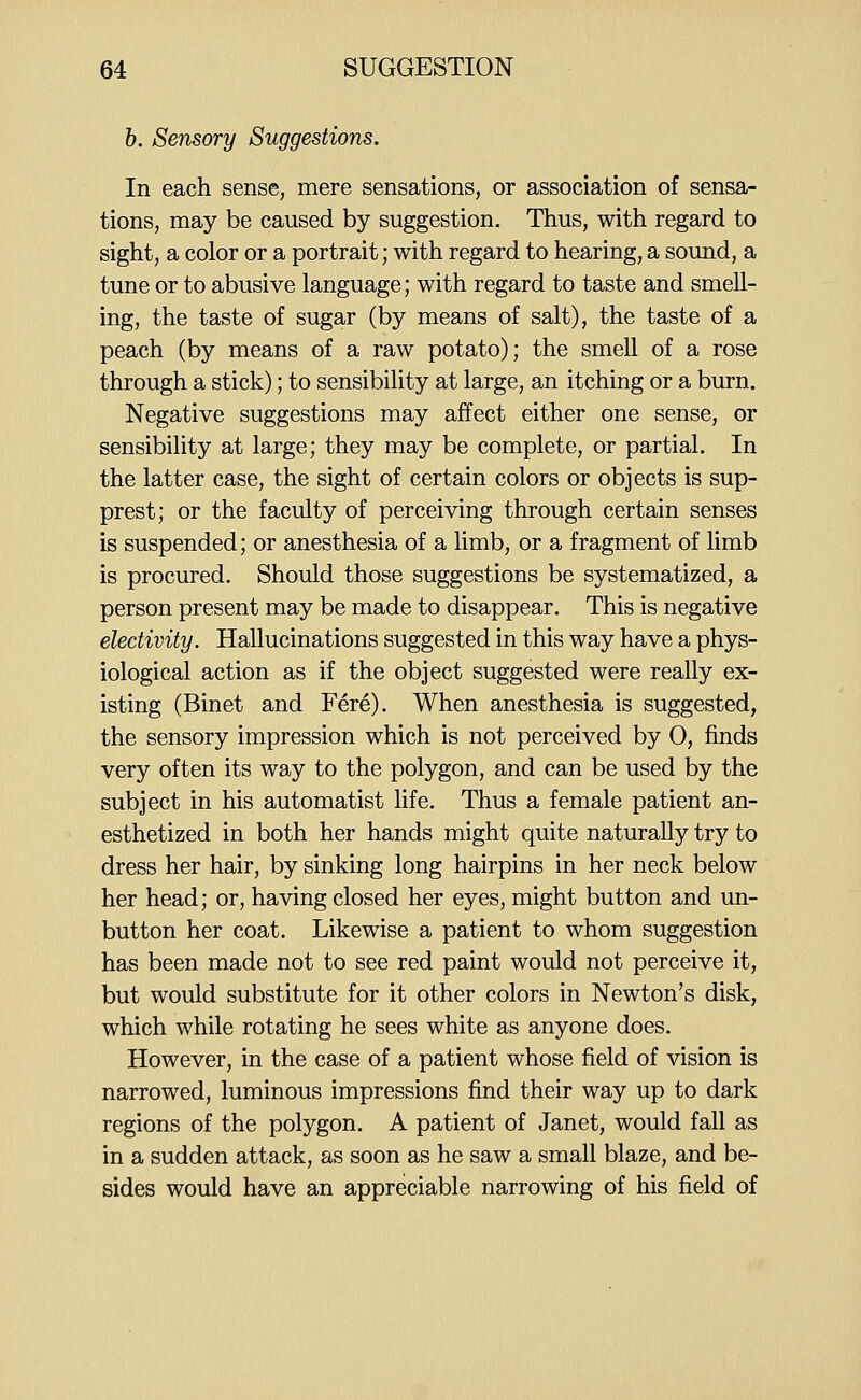 h. Sensory Suggestions. In each sense, mere sensations, or association of sensa- tions, may be caused by suggestion. Thus, with regard to sight, a color or a portrait; with regard to hearing, a sound, a tune or to abusive language; with regard to taste and smell- ing, the taste of sugar (by means of salt), the taste of a peach (by means of a raw potato); the smell of a rose through a stick); to sensibility at large, an itching or a burn. Negative suggestions may affect either one sense, or sensibility at large; they may be complete, or partial. In the latter case, the sight of certain colors or objects is sup- prest; or the faculty of perceiving through certain senses is suspended; or anesthesia of a limb, or a fragment of limb is procured. Should those suggestions be systematized, a person present may be made to disappear. This is negative eledivity. Hallucinations suggested in this way have a phys- iological action as if the object suggested were really ex- isting (Binet and Fere). When anesthesia is suggested, the sensory impression which is not perceived by 0, finds very often its way to the polygon, and can be used by the subject in his automatist fife. Thus a female patient an- esthetized in both her hands might quite naturally try to dress her hair, by sinking long hairpins in her neck below her head; or, having closed her eyes, might button and un- button her coat. Likewise a patient to whom suggestion has been made not to see red paint would not perceive it, but would substitute for it other colors in Newton's disk, which while rotating he sees white as anyone does. However, in the case of a patient whose field of vision is narrowed, luminous impressions find their way up to dark regions of the polygon. A patient of Janet, would fall as in a sudden attack, as soon as he saw a small blaze, and be- sides would have an appreciable narrowing of his field of