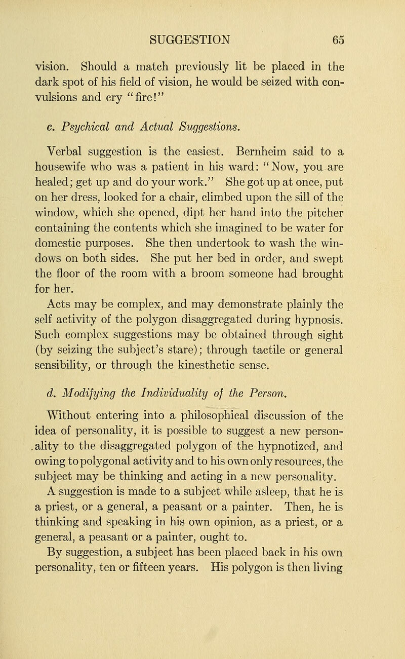vision. Should a match previously lit be placed in the dark spot of his field of vision, he would be seized with con- vulsions and cry fire! c. Psychical and Actual Suggestions. Verbal suggestion is the easiest, Bernheim said to a housewife who was a patient in his ward: Now, you are healed; get up and do your work. She got up at once, put on her dress, looked for a chair, climbed upon the sill of the window, which she opened, dipt her hand into the pitcher containing the contents which she imagined to be water for domestic purposes. She then undertook to wash the win- dows on both sides. She put her bed in order, and swept the floor of the room with a broom someone had brought for her. Acts may be complex, and may demonstrate plainly the self activity of the polygon disaggregated during hypnosis. Such complex suggestions may be obtained through sight (by seizing the subject's stare); through tactile or general sensibility, or through the kinesthetic sense. d. Modifying the Individuality of the Person, Without entering into a philosophical discussion of the idea of personality, it is possible to suggest a new person- .ality to the disaggregated polygon of the hypnotized, and owing to polygonal activity and to his own only resources, the subject may be thinking and acting in a new personality. A suggestion is made to a subject while asleep, that he is a priest, or a general, a peasant or a painter. Then, he is thinking and speaking in his own opinion, as a priest, or a general, a peasant or a painter, ought to. By suggestion, a subject has been placed back in his own personality, ten or fifteen years. His polygon is then living