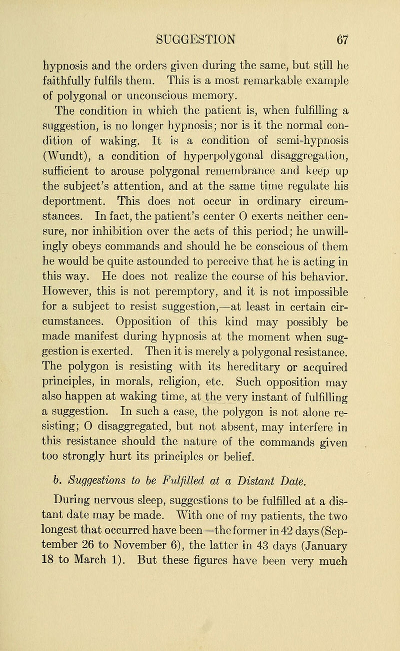 hypnosis and the orders given during the same, but still he faithfully fulfils them. This is a most remarkable example of polygonal or unconscious memory. The condition in which the patient is, when fulfilling a suggestion, is no longer hypnosis; nor is it the normal con- dition of waking. It is a condition of semi-hypnosis (Wundt), a condition of hyperpolygonal disaggregation, sufficient to arouse polygonal remembrance and keep up the subject's attention, and at the same time regulate his deportment. This does not occur in ordinary circum- stances. In fact, the patient's center 0 exerts neither cen- sure, nor inhibition over the acts of this period; he unwill- ingly obeys commands and should he be conscious of them he would be quite astounded to perceive that he is acting in this way. He does not realize the course of his behavior. However, this is not peremptory, and it is not impossible for a subject to resist suggestion,—at least in certain cir- cumstances. Opposition of this kind may possibly be made manifest during hypnosis at the moment when sug- gestion is exerted. Then it is merely a polygonal resistance. The polygon is resisting with its hereditary or acquired principles, in morals, religion, etc. Such opposition may also happen at waking time, at the very instant of fulfilling a suggestion. In such a case, the polygon is not alone re- sisting; 0 disaggregated, but not absent, may interfere in this resistance should the nature of the commands given too strongly hurt its principles or belief, h. Suggestions to he Fulfilled at a Distant Date. During nervous sleep, suggestions to be fulfilled at a dis- tant date may be made. With one of my patients, the two longest that occurred have been—the former in 42 days (Sep- tember 26 to November 6), the latter in 43 days (January 18 to March 1). But these figures have been very much