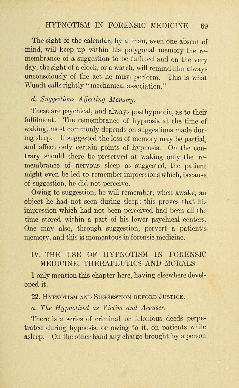 The sight of the calendar, by a man, even one absent of mind, will keep up within his polygonal memory the re- membrance of a suggestion to be fulfilled and on the very day, the sight of a clock, or a watch, will remind him always unconsciously of the act he must perform. This is what Wundt calls rightly  mechanical association. d. Suggestions Affecting Memory. These are psychical, and always posthypnotic, as to their fulfilment. The remembrance of hypnosis at the time of waking, most commonly depends on suggestions made dur- ing sleep. If suggested the loss of memory may be partial, and affect only certain points of hypnosis. On the con- trary should there be preserved at waking only the re- membrance of nervous sleep as suggested, the patient might even be led to remember impressions which, because of suggestion, he did not perceive. Owing to suggestion, he will remember, when awake, an object he had not seen during sleep; this proves that his impression which had not been perceived had been all the time stored within a part of his lower psychical centers. One may also, through suggestion, pervert a patient's memory, and this is momentous in forensic medicine. IV. THE USE OF HYPNOTISM IN FORENSIC MEDICINE, THERAPEUTICS AND MORALS I only mention this chapter here, having elsewhere devel- oped it. 22. Hypnotism and Suggestion before Justice. a. The Hypnotized as Victim and Accuser. There is a series of criminal or felonious deeds perpe- trated during hypnosis, or owing to it, on patients while asleep. On the other hand any charge brought by a person
