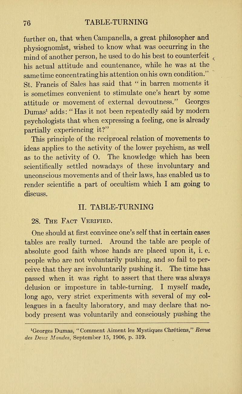 further oiij that when Campanella, a great philosopher and physiognomist, wished to know what was occurring in the mind of another person, he used to do his best to counterfeit his actual attitude and countenance, while he was at the same time concentrating his attention on his own condition. St. Francis of Sales has said that  in barren moments it is sometimes convenient to stimulate one's heart by some attitude or movement of external devoutness. Georges Dumas^ adds: Has it not been repeatedly said by modern psychologists that when expressing a feeling, one is already partially experiencing it? This principle of the reciprocal relation of movements to ideas applies to the activity of the lower psychism, as well as to the activity of 0. The knowledge which has been scientifically settled nowadays of these involuntary and unconscious movements and of their laws, has enabled us to render scientific a part of occultism which I am going to discuss. II. TABLE-TURNING 28. The Fact Verified. One should at first convince one's self that in certain cases tables are really turned. Around the table are people of absolute good faith whose hands are placed upon it, i. e. people who are not voluntarily pushing, and so fail to per- ceive that they are involuntarily pushing it. The time has passed when it was right to assert that there was always delusion or imposture in table-turning. I myself made, long ago, very strict experiments with several of my col- leagues in a faculty laboratory, and may declare that no- body present was voluntarily and consciously pushing the ^Georges Dumas, Comment Aiment les Mystiques Chretiens, Revue des Deux Mondes, September 15, 1906, p. 319.