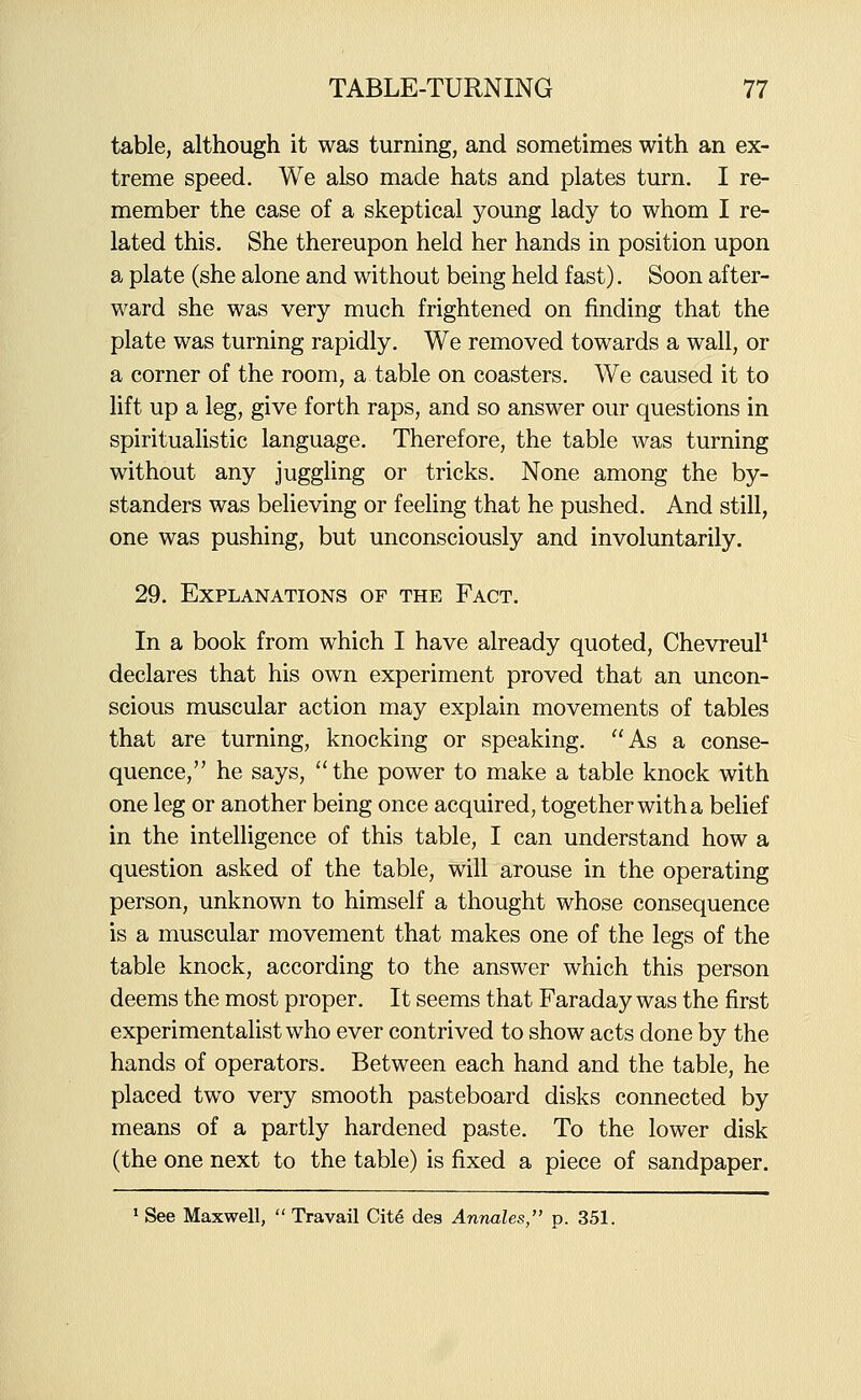 table, although it was turning, and sometimes with an ex- treme speed. We also made hats and plates turn. I re- member the case of a skeptical young lady to whom I re- lated this. She thereupon held her hands in position upon a plate (she alone and without being held fast). Soon after- ward she was very much frightened on finding that the plate was turning rapidly. We removed towards a wall, or a corner of the room, a table on coasters. We caused it to lift up a leg, give forth raps, and so answer our questions in spiritualistic language. Therefore, the table was turning without any juggling or tricks. None among the by- standers was believing or feehng that he pushed. And still, one was pushing, but unconsciously and involuntarily. 29. Explanations of the Fact. In a book from which I have already quoted, ChevreuP declares that his own experiment proved that an uncon- scious muscular action may explain movements of tables that are turning, knocking or speaking. As a conse- quence, he says, the power to make a table knock with one leg or another being once acquired, together with a behef in the intelligence of this table, I can understand how a question asked of the table, will arouse in the operating person, unknown to himself a thought whose consequence is a muscular movement that makes one of the legs of the table knock, according to the answer which this person deems the most proper. It seems that Faraday was the first experimentalist who ever contrived to show acts done by the hands of operators. Between each hand and the table, he placed two very smooth pasteboard disks connected by means of a partly hardened paste. To the lower disk (the one next to the table) is fixed a piece of sandpaper. 1 See Maxwell,  Travail Clt6 des Annates, p. 351.
