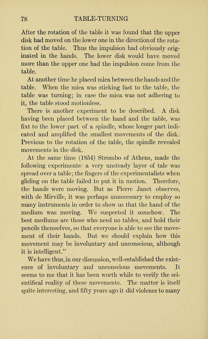 After the rotation of the table it was found that the upper disk had moved on the lower one in the direction of the rota- tion of the table. Thus the impulsion had obviously orig- inated in the hands. The lower disk would have moved more than the upper one had the impulsion come from the table. At another time he placed mica between the hands and the table. When the mica was sticking fast to the table, the table was turning; in case the mica was not adhering to it, the table stood motionless. There is another experiment to be described. A disk having been placed between the hand and the table, was fixt to the lower part of a spindle, whose longer part indi- cated and amplified the smallest movements of the disk. Previous to the rotation of the table, the spindle revealed movements in the disk. At the same time (1854) Strombo of Athens, made the following experiments: a very unsteady layer of talc was spread over a table; the fingers of the experimentalists when gliding on the table failed to put it in motion. Therefore, the hands were moving. But as Pierre Janet observes, with de Mirville, it was perhaps unnecessary to employ so many instruments in order to show us that the hand of the medium was moving. We suspected it somehow. The best mediums are those who need no tables, and hold their pencils themselves, so that everyone is able to see the move- ment of their hands. But we should explain how this movement may be involuntary and unconscious, although it is intelligent. We have thus, in our discussion, well-established the exist- ence of involuntary and unconscious movements. It seems to me that it has been worth while to verify the sci- entifical reality of these movements. The matter is itself quite interesting, and fifty years ago it did violence to many