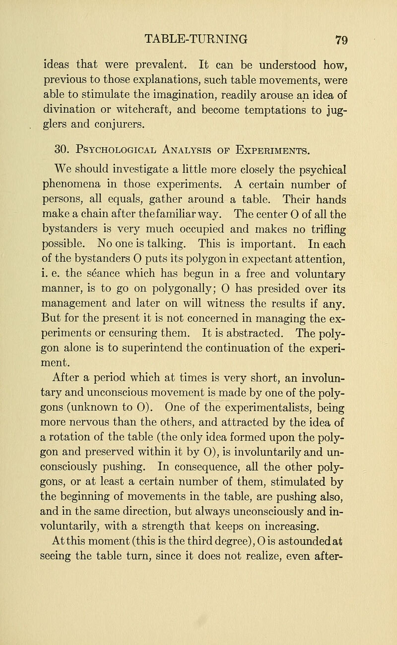 ideas that were prevalent. It can be understood how, previous to those explanations, such table movements, were able to stimulate the imagination, readily arouse an idea of divination or witchcraft, and become temptations to jug- glers and conjurers. 30. Psychological Analysis of Experiments. We should investigate a little more closely the psychical phenomena in those experiments. A certain number of persons, all equals, gather around a table. Their hands make a chain after the familiar way. The center 0 of all the bystanders is very much occupied and makes no trifling possible. No one is talking. This is important. In each of the bystanders 0 puts its polygon in expectant attention, i. e. the seance which has begun in a free and voluntary manner, is to go on polygonally; 0 has presided over its management and later on will witness the results if any. But for the present it is not concerned in managing the ex- periments or censuring them. It is abstracted. The poly- gon alone is to superintend the continuation of the experi- ment. After a period which at times is very short, an involun- tary and unconscious movement is made by one of the poly- gons (unknown to 0). One of the experimentalists, being more nervous than the others, and attracted by the idea of a rotation of the table (the only idea formed upon the poly- gon and preserved within it by 0), is involuntarily and un- consciously pushing. In consequence, all the other poly- gons, or at least a certain number of them, stimulated by the beginning of movements in the table, are pushing also, and in the same direction, but always unconsciously and in- voluntarily, with a strength that keeps on increasing. At this moment (this is the third degree), 0 is astounded at seeing the table turn, since it does not realize, even after-