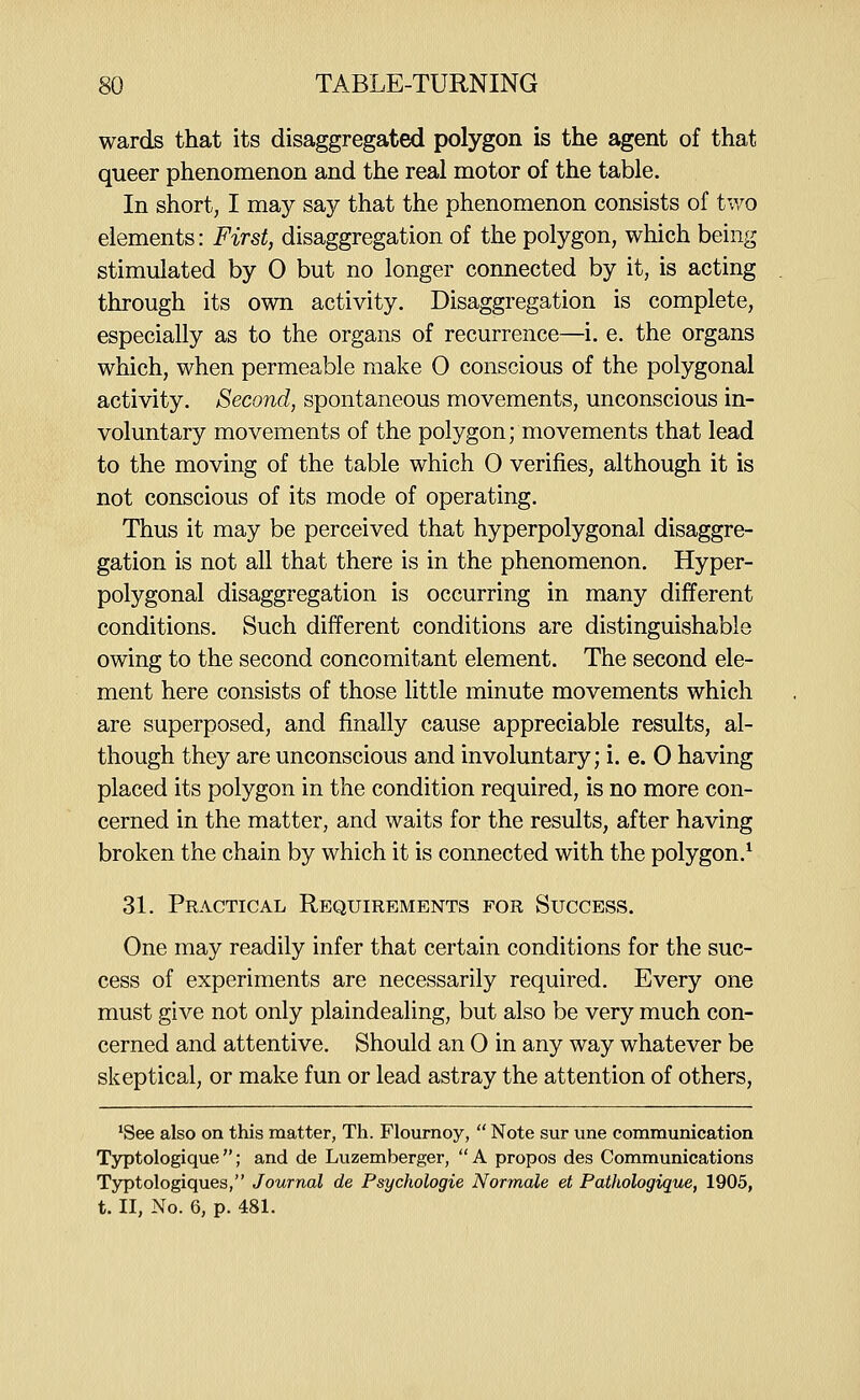 wards that its disaggregated polygon is the agent of that queer phenomenon and the real motor of the table. In short, I may say that the phenomenon consists of tv/o elements: First, disaggregation of the polygon, which being stimulated by 0 but no longer connected by it, is acting through its own activity. Disaggregation is complete, especially as to the organs of recurrence—i. e. the organs which, when permeable make 0 conscious of the polygonal activity. Second, spontaneous movements, unconscious in- voluntary movements of the polygon; movements that lead to the moving of the table which 0 verifies, although it is not conscious of its mode of operating. Thus it may be perceived that hyperpolygonal disaggre- gation is not all that there is in the phenomenon. Hyper- polygonal disaggregation is occurring in many different conditions. Such different conditions are distinguishable owing to the second concomitant element. The second ele- ment here consists of those little minute movements which are superposed, and finally cause appreciable results, al- though they are unconscious and involuntary; i. e. 0 having placed its polygon in the condition required, is no more con- cerned in the matter, and waits for the results, after having broken the chain by which it is connected with the polygon.* 31. Practical Requirements for Success. One may readily infer that certain conditions for the suc- cess of experiments are necessarily required. Every one must give not only plaindealing, but also be very much con- cerned and attentive. Should an 0 in any way whatever be skeptical, or make fun or lead astray the attention of others, ^See also on this matter, Th. Flournoy,  Note sur une communication Typtologique; and de Luzemberger, A propos des Communications Typtologiques, Journal de Psychologic Normale et Patliologique, 1905, t. II, No. 6, p. 481.