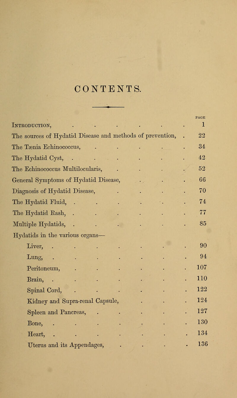 CONTENTS. PAGE Introduction, . 1 The sources of Hydatid Disease and methods of preven Ltion, . 22 The Taenia Echinococcus, . 34 The Hydatid Cyst, . 42 The Echinococcus Multilocularis, 52 General Symptoms of Hydatid Disease, 66 Diagnosis of Hydatid Disease, 70 The Hydatid Eluid, . 74 The Hydatid Eash, . 77 Multiple Hydatids, . 85 Hydatids in the various organs— Liver, ..... 90 Lung, ..... 94 Peritoneum, .... . 107 Brain, ..... . 110 Spinal Cord, .... . 122 Kidney and Supra-renal Capsule, . 124 Spleen and Pancreas, 127 Bone, ..... . 130 Heart, ..... . 134 Uterus and its Appendages, . 136