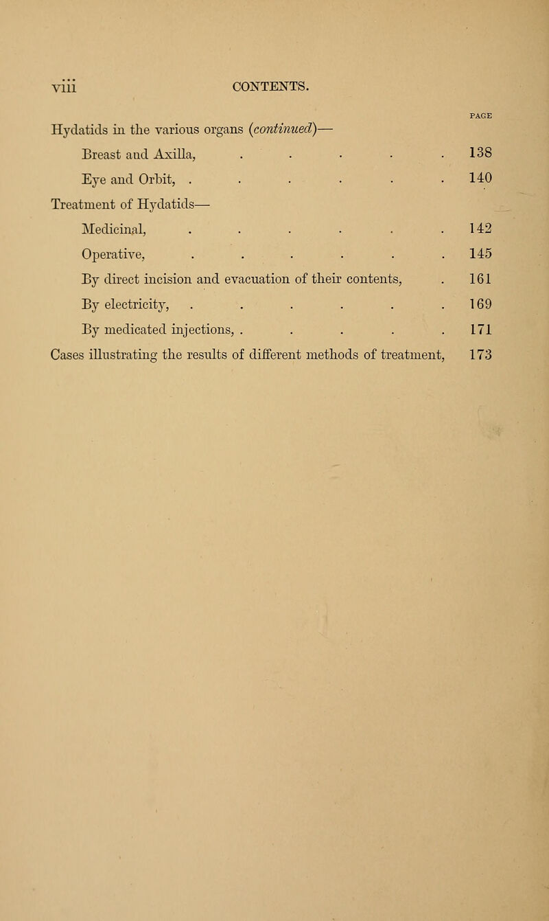 Hydatids in the various organs {continued)— Breast and Axilla, Eye and Orbit, . Treatment of Hydatids— Medicinal, Operative, By direct incision and evacuation of their By electricity, By medicated injections, . Cases illustrating the results of different methods of treatment, 138 140 142 145 r contents, 161 169 171 ods of treatment 173