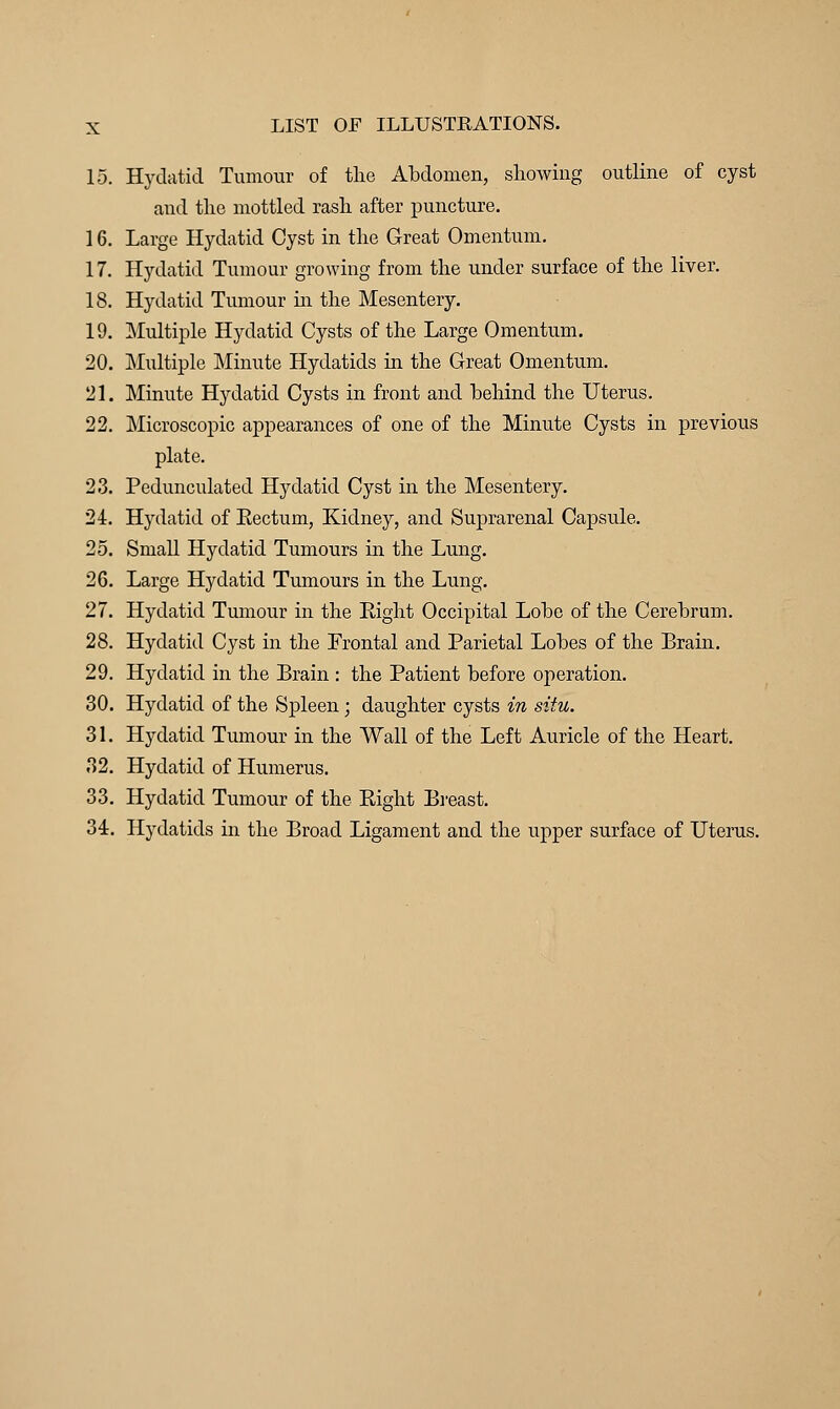 15. Hydatid Tumour of the Abdomen, showing outline of cyst and the mottled rash after puncture. 16. Large Hydatid Cyst in the Great Omentum. 17. Hydatid Tumour growing from the under surface of the liver. 18. Hydatid Tumour hi the Mesentery. 19. Multiple Hydatid Cysts of the Large Omentum. 20. Multiple Minute Hydatids in the Great Omentum. 21. Minute Hydatid Cysts in front and behind the Uterus. 22. Microscopic appearances of one of the Minute Cysts in previous plate. 23. Pedunculated Hydatid Cyst in the Mesentery. 24. Hydatid of Eectum, Kidney, and Suprarenal Capsule. 25. Small Hydatid Tumours in the Lung. 26. Large Hydatid Tumours in the Lung. 27. Hydatid Tumour in the Eight Occipital Lobe of the Cerebrum. 28. Hydatid Cyst in the Frontal and Parietal Lobes of the Brain. 29. Hydatid in the Brain : the Patient before operation. 30. Hydatid of the Spleen; daughter cysts in situ. 31. Hydatid Tumour in the Wall of the Left Auricle of the Heart. 32. Hydatid of Humerus. 33. Hydatid Tumour of the Eight Breast. 34. Hydatids in the Broad Ligament and the upper surface of Uterus.