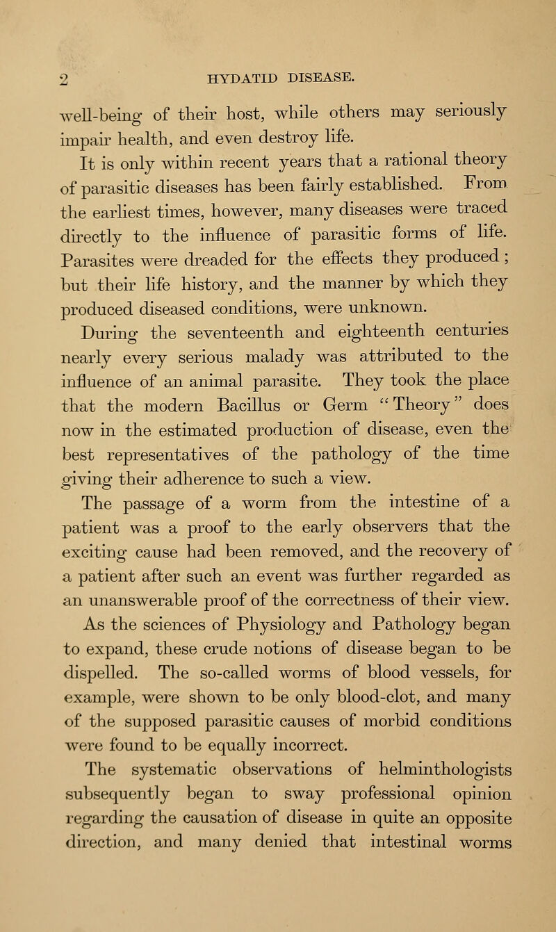 well-being of their host, while others may seriously impair health, and even destroy life. It is only within recent years that a rational theory of parasitic diseases has been fairly established. From the earliest times, however, many diseases were traced directly to the influence of parasitic forms of life. Parasites were dreaded for the effects they produced; but their life history, and the manner by which they produced diseased conditions, were unknown. During the seventeenth and eighteenth centuries nearly every serious malady was attributed to the influence of an animal parasite. They took the place that the modern Bacillus or Germ Theory does now in the estimated production of disease, even the best representatives of the pathology of the time giving their adherence to such a view. The passage of a worm from the intestine of a patient was a proof to the early observers that the exciting cause had been removed, and the recovery of a patient after such an event was further regarded as an unanswerable proof of the correctness of their view. As the sciences of Physiology and Pathology began to expand, these crude notions of disease began to be dispelled. The so-called worms of blood vessels, for example, were shown to be only blood-clot, and many of the supposed parasitic causes of morbid conditions were found to be equally incorrect. The systematic observations of helminthologists subsequently began to sway professional opinion regarding the causation of disease in quite an opposite direction, and many denied that intestinal worms