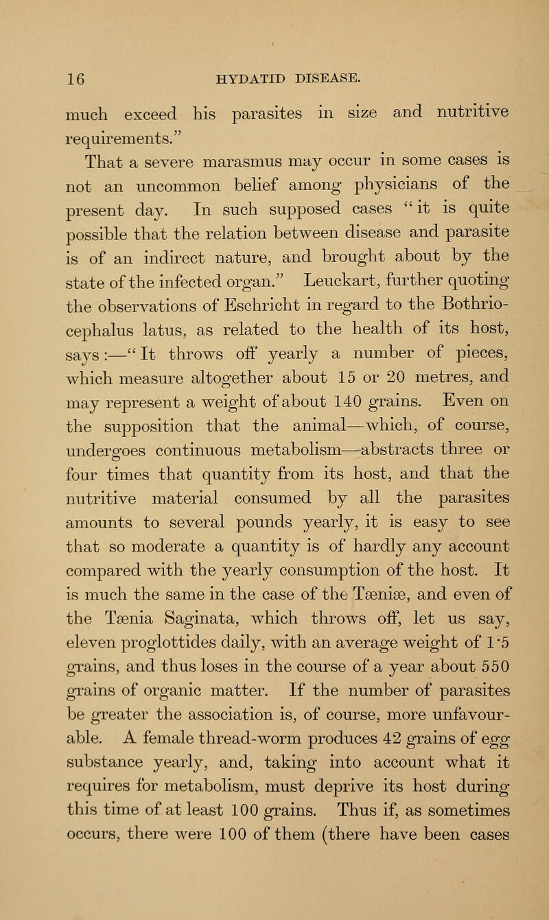 much exceed his parasites in size and nutritive requirements. That a severe marasmus may occur in some cases is not an uncommon belief among physicians of the present day. In such supposed cases it is quite possible that the relation between disease and parasite is of an indirect nature, and brought about by the state of the infected organ. Leuckart, further quoting the observations of Eschricht in regard to the Bothrio- cephalus latus, as related to the health of its host, says :— It throws off yearly a number of pieces, which measure altogether about 15 or 20 metres, and may represent a weight of about 140 grains. Even on the supposition that the animal—which, of course, undergoes continuous metabolism—abstracts three or four times that quantity from its host, and that the nutritive material consumed by all the parasites amounts to several pounds yearly, it is easy to see that so moderate a quantity is of hardly any account compared with the yearly consumption of the host. It is much the same in the case of the Taeniae, and even of the Taenia Saginata, which throws off, let us say, eleven proglottides daily, with an average weight of 1-5 grains, and thus loses in the course of a year about 550 grains of organic matter. If the number of parasites be greater the association is, of course, more unfavour- able. A female thread-worm produces 42 grains of egg substance yearly, and, taking into account what it requires for metabolism, must deprive its host during this time of at least 100 grains. Thus if, as sometimes occurs, there were 100 of them (there have been cases