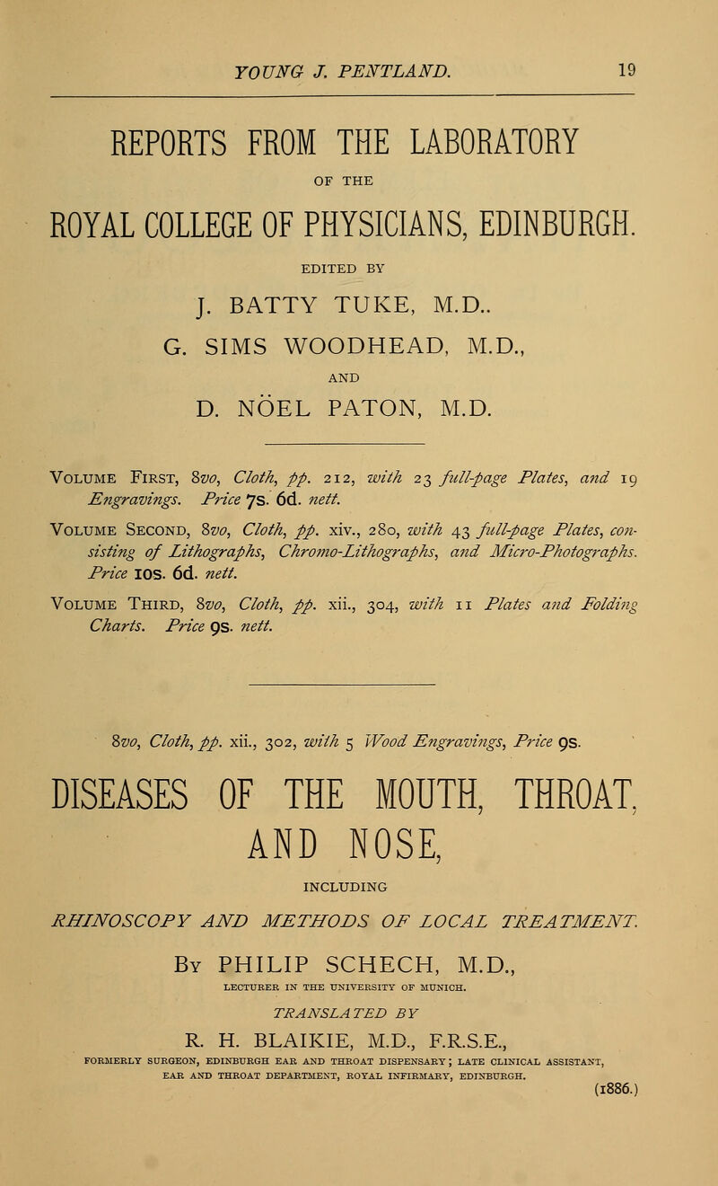REPORTS FROM THE LABORATORY OF THE ROYAL COLLEGE OF PHYSICIANS, EDINBURGH. EDITED BY J. BATTY TUKE, M.D.. G. SIMS WOODHEAD, M.D., AND D. NOEL PATON, M.D. Volume First, Svo, Cloth, pp. 212, with 23 full-page Plates, and 19 Engravings. Price 7s. 6d. nett. Volume Second, Svo, Cloth, pp. xiv., 280, with 43 full-page Plates, con- sisting of Lithographs, Chromo-Lithographs, and Micro-Photographs. Price IOS. 6d. nett. Volume Third, Svo, Cloth, pp. xii., 304, with 11 Plates and Foldmg Charts. Price 9s. nett. Svo, Cloth, pp. xii., 302, with 5 Wood Engravings, Price 9s. DISEASES OF THE MOUTH, THROAT, AND NOSE, INCLUDING RHINOSCOPY AND METHODS OF LOCAL TREATMENT. By PHILIP SCHECH, M.D., LECTURER IN THE UNIVERSITY OF MUNICH. TRANSLATED BY R. H. BLAIKIE, M.D., F.R.S.E., FORMERLY SURGEON, EDINBURGH EAR AND THROAT DISPENSARY; LATE CLINICAL ASSISTANT, EAR AND THROAT DEPARTMENT, ROYAL INFIRMARY, EDINBURGH. (1886.)