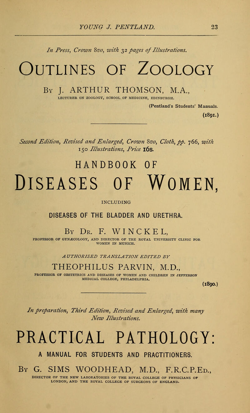 In Press, Crown &vo, with 32 pages of Illustrations. Outlines of Zoology By J. ARTHUR THOMSON, M.A., LECTURER ON ZOOLOGY, SCHOOL OF MEDICINE, EDINBURGH. (Pentland's Students' Manuals. (1891.) Second Edition, Revised and Enlarged, Crown Svo, Cloth, pp. 766, with 150 Illustrations, Price 16s. HANDBOOK OF Diseases of Women, INCLUDING DISEASES OF THE BLADDER AND URETHRA. By Dr. F. WINCKEL, PROFESSOR OF GYNECOLOGY, AND DIRECTOR OF THE ROYAL UNIVERSITY CLINIC FOR WOMEN IN MUNICH. A UTHORISED TRANSLA TION EDITED BY THEOPHILUS PARVIN, M.D., PROFESSOR OF OBSTETRICS AND DISEASES OF WOMEN AND CHILDREN IN JEFFERSON MEDICAL COLLEGE, PHILADELPHIA. (I89O.) In preparation, Third Edition, Revised and Enlarged, with many New Illustrations. PRACTICAL PATHOLOGY: A MANUAL FOR STUDENTS AND PRACTITIONERS. By G. SIMS WOODHEAD, M.D., F.R.C.P.Ed., DIRECTOR OF THE NEW LABORATORIES OF THE ROYAL COLLEGE OF PHYSICIANS OF LONDON, AND THE ROYAL COLLEGE OF SURGEONS OF ENGLAND.