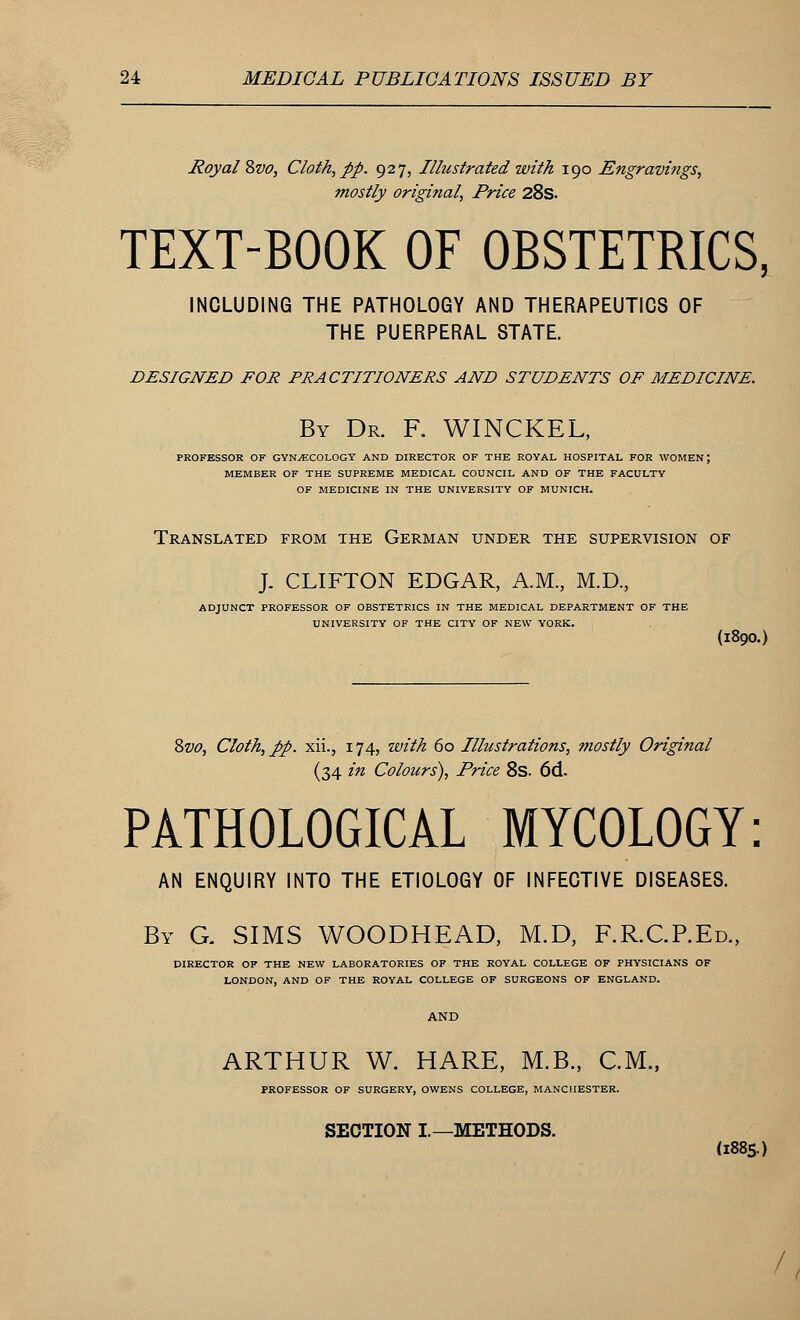 Royal 8vo, Cloth, pp. 927, Illustrated with 190 Engravings, mostly original, Price 28s. TEXT-BOOK OF OBSTETRICS, INCLUDING THE PATHOLOGY AND THERAPEUTICS OF THE PUERPERAL STATE. DESIGNED FOR PRACTITIONERS AND STUDENTS OF MEDICINE. By Dr. F. WINCKEL, PROFESSOR OF GYNAECOLOGY AND DIRECTOR OF THE ROYAL HOSPITAL FOR WOMEN; MEMBER OF THE SUPREME MEDICAL COUNCIL AND OF THE FACULTY OF MEDICINE IN THE UNIVERSITY OF MUNICH. Translated from the German under the supervision of J. CLIFTON EDGAR, A.M., M.D., ADJUNCT PROFESSOR OF OBSTETRICS IN THE MEDICAL DEPARTMENT OF THE UNIVERSITY OF THE CITY OF NEW YORK. (I890.) Svo, Cloth, pp. xii., 174, with 60 Illustrations, mostly Original (34 in Colours), Price 8s. 6d. PATHOLOGICAL MYCOLOGY: AN ENQUIRY INTO THE ETIOLOGY OF INFECTIVE DISEASES. By G. SIMS WOODHEAD, M.D, F.R.CP.Ed., DIRECTOR OP THE NEW LABORATORIES OF THE ROYAL COLLEGE OF PHYSICIANS OF LONDON, AND OF THE ROYAL COLLEGE OF SURGEONS OF ENGLAND. ARTHUR W. HARE, M.B., CM., PROFESSOR OF SURGERY, OWENS COLLEGE, MANCHESTER. SECTION I.—METHODS. (1885.) 1,