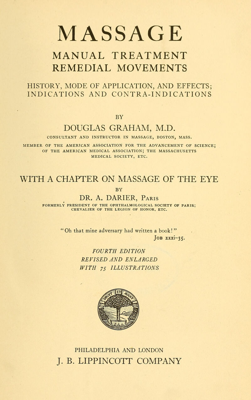 MANUAL TREATMENT REMEDIAL MOVEMENTS HISTORY, MODE OF APPLICATION, AND EFFECTS; INDICATIONS AND CONTRA-INDICATIONS BY DOUGLAS GRAHAM, M.D. CONSULTANT AND INSTRUCTOR IN MASSAGE, BOSTON, MASS. MEMBER OF THE AMERICAN ASSOCIATION FOR THE ADVANCEMENT OF SCIENCE; OF THE AMERICAN MEDICAL ASSOCIATION; THE MASSACHUSETTS MEDICAL SOCIETY, ETC. WITH A CHAPTER ON MASSAGE OF THE EYE BY DR. A. DARIER, Paris FORMERLY PRESIDENT OF THE OPHTHALMOLOGICAL SOCIETY OF PARIS; CHEVALIER OF THE LEGION OF HONOR, ETC. Oh that mine adversary had written a book!  Job xxxi-35. FOURTH EDITION REVISED AND ENLARGED WITH 75 ILLUSTRATIONS PHILADELPHIA AND LONDON J. B. LIPPINCOTT COMPANY