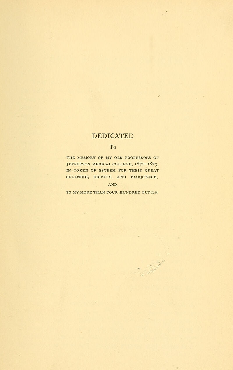 DEDICATED To THE MEMORY OF MY OLD PROFESSORS OF JEFFERSON MEDICAL COLLEGE, 187O-1873, IN TOKEN OF ESTEEM FOR THEIR GREAT LEARNING, DIGNITY, AND ELOQUENCE, AND TO MY MORE THAN FOUR HUNDRED PUPILS.