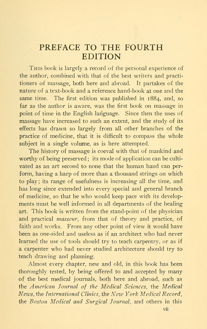 PREFACE TO THE FOURTH EDITION This book is largely a record of the personal experience of the author, combined with that of the best writers and practi- tioners of massage, both here and abroad. It partakes of the nature of a text-book and a reference hand-book at one and the same time. The first edition was published in 1884, and, so far as the author is aware, was the first book on massage in point of time in the English language. Since then the uses of massage have increased to such an extent, and the study of its effects has drawn so largely from all other branches of the practice of medicine, that it is difficult to compass the whole subject in a single volume, as is here attempted. The history of massage is coeval with that of mankind and worthy of being preserved; its mode of application can be culti- vated as an art second to none that the human hand can per- form, having a harp oi more than a thousand strings on which to play; its range of usefulness is increasing all the time, and has long since extended into every special and general branch O'f medicine, so that he who' would keep pace with its develop- ments must be well informed in all departments of the healing art. This book is written from the stand-point of the physician and practical masseur^ from that of theory and practice, of faith and works. Froin any other point of view it would have been as one-sided and useless as if an architect who had never learned the use of tools should try tO' teach carp'Cntry, or as if a carpenter who had never studied architecture should try to teach drawing and planning. Almost every chapter, new and old, in this book has been thoroughly tested, by being offered to and accepted by many of the best moiical journals, both here and abroad, such as the American Journal of the Medical Sciences, the Medical News, the International Clwtics, the New York Medical Record, the Boston Medical and Surgical Journal, and others in this