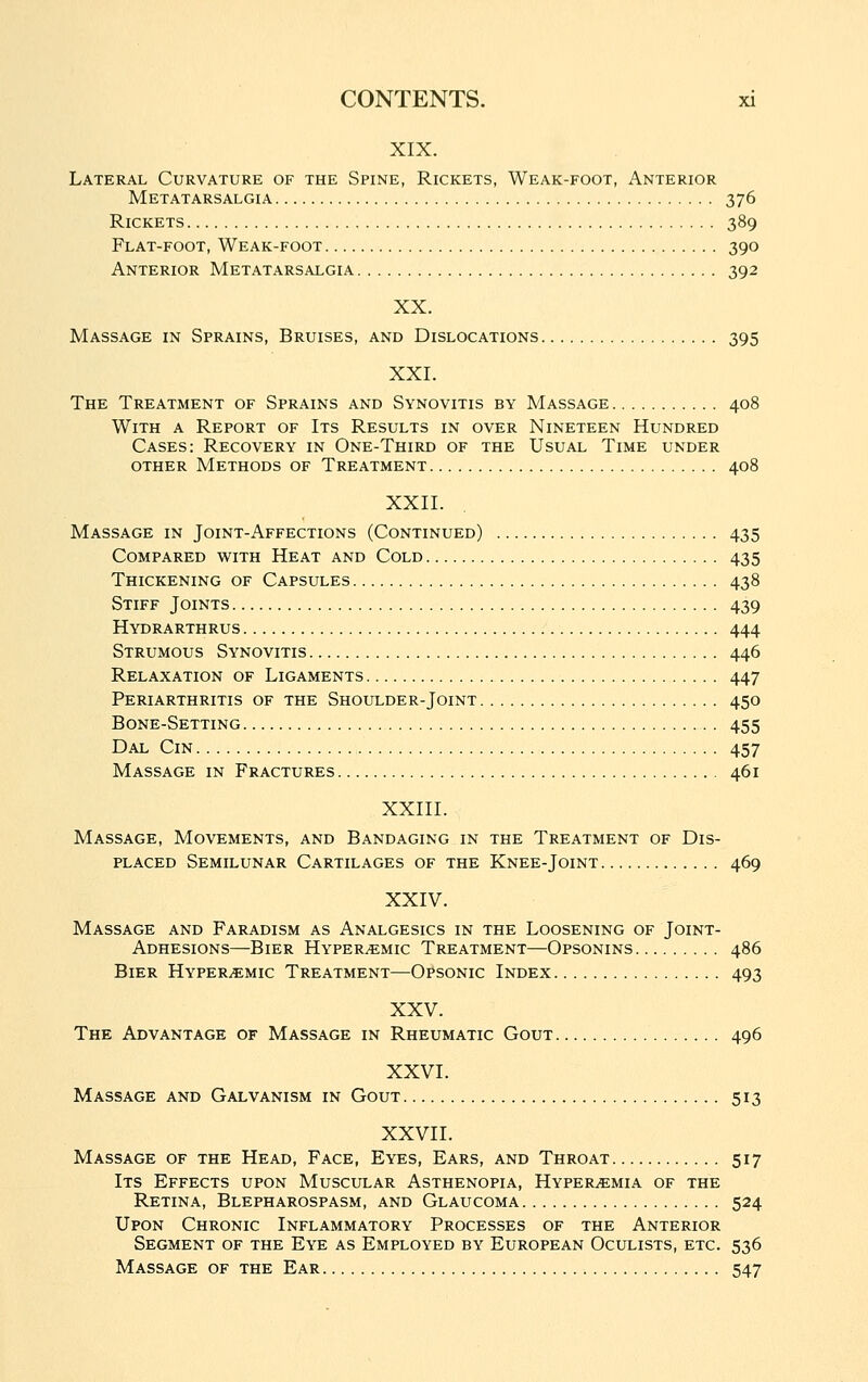 XIX. Lateral Curvature of the Spine, Rickets, Weak-foot, Anterior Metatarsalgia 376 Rickets 389 Flat-foot, Weak-foot 390 Anterior Metatarsalgia 392 XX. Massage in Sprains, Bruises, and Dislocations 395 XXI. The Treatment of Sprains and Synovitis by Massage 408 With a Report of Its Results in over Nineteen Hundred Cases: Recovery in One-Third of the Usual Time under other Methods of Treatment 408 XXII. Massage in Joint-Affections (Continued) 435 Compared with Heat and Cold 435 Thickening of Capsules 438 Stiff Joints 439 Hydrarthrus 444 Strumous Synovitis 446 Relaxation of Ligaments 447 Periarthritis of the Shoulder-Joint 450 Bone-Setting 455 Dal Cm 457 Massage in Fractures 461 XXIII. Massage, Movements, and Bandaging in the Treatment of Dis- placed Semilunar Cartilages of the Knee-Joint 469 XXIV. Massage and Faradism as Analgesics in the Loosening of Joint- Adhesions—Bier Hyper^mic Treatment—Opsonins 486 Bier Hyper^mic Treatment—Opsonic Index 493 XXV. The Advantage of Massage in Rheumatic Gout 496 XXVI. Massage and Galvanism in Gout 513 XXVII. Massage of the Head, Face, Eyes, Ears, and Throat 517 Its Effects upon Muscular Asthenopia, Hyperemia of the Retina, Blepharospasm, and Glaucoma 524 Upon Chronic Inflammatory Processes of the Anterior Segment of the Eye as Employed by European Oculists, etc. 536 Massage of the Ear 547