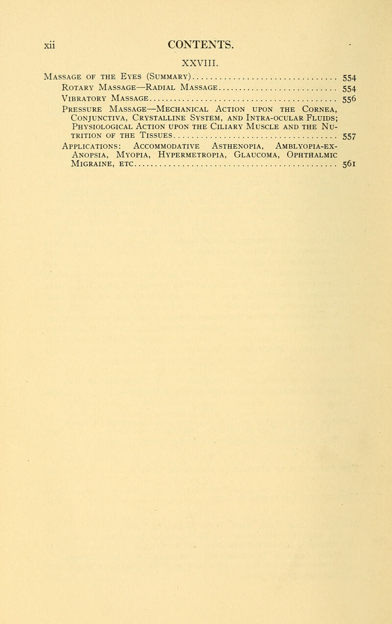 XXVIII. Massage of the Eyes (Summary) 554 Rotary Massage—Radial Massage 554 Vibratory Massage 556 Pressure Massage—Mechanical Action upon the Cornea, Conjunctiva, Crystalline System, and Intra-ocular Fluids; Physiological Action upon the Ciliary Muscle and the Nu- trition OF the Tissues 557 Applications: Accommodative Asthenopia, Amblyopia-ex- Anopsia, Myopia, Hypermetropia, Glaucoma, Ophthalmic Migraine, etc 561