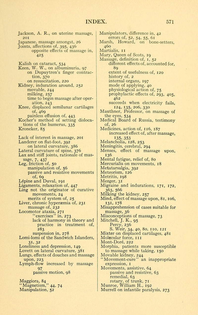 Jackson, A. R., on uterine massage, 201 Japanese, massage amongst, 26 Joints, affections of, 395, 436 opposite effects of massage in, 425 Kalish on cataract, 534 Keen, W. W., on albuminuria, 97 on Dupuytren's finger contrac- tion, 370 on resuscitation, 220 Kidney, induration around, 252 movable, 244 milking, 257 time to begin massage after oper- ation, 243 Knee, displaced semilunar cartilages of, 469 painless effusion of, 443 Kocher's method of setting disloca- tions of the humerus, 335 Kroneker, 85 Lack of interest in massage, 201 Landerer on fiat-foot, 392 on lateral curvature, 386 Lateral curvature of spine, 376 Lax and stiff joints, rationale of mas- sage, 7, 437 Leg, friction of, 50 manipulation of, 56 passive and resistive movements of, 69 Lupine and Duval, 191 Ligaments, relaxation of, 447 Ling not the originator of curative movements, 24 merits of system of, 25 Liver, chronic hyperaemia of, 231 massage of, 232 Locomotor ataxia, 271 exercises in, 273 lack of harmony in theory and practice in treatment of, 283 suspension in, 278 Lomi-lomi of the Sandwich Islanders, 31. 32 Loneliness and depression, 149 Lovett on lateral curvature, 381 Lungs, effects of douches and massage upon, 223 Lymph-flow increased by massage 97 passive motion, 98 Maggiora, 84 Magnetism, 44, 74 Manipulation, 52 Manipulators, difference in, 42 errors of, 52, 54, 55, 61 Marsh, Howard, on bone-setters, 460 Martialis, 11 Mary, Queen of Scots, 19 Massage, definition of, i, 52 different effects of, accounted for, 89 extent of usefulness of, 120 history of, 2 internal organs, 197 mode of applying, 40 physiological action of, 75 prophylactic effects of, 293, 405, 462 succeeds when electricity fails, 124, 135, 206, 330 Mauthner, Professor, on massage of the eyes, 534 Medical Board of Russia, testimony of, 26 Medicines, action of, 116, 187 increased effect of, after massage, 135- 353 Melancholia, 128, 253 Meningitis, cerebral, 294 Menses, effect of massage upon, 136 Mental fatigue, relief of, 80 Mercurialis on movements, 18 Metatarsalgia, 392 Meteorism, 126 Metritis, 198 Mezger, 31 Migraine and indurations, 171, 172, 363- 566 Milking the kidney, 257 Mind, effect of massage upon, 81, 106, 131. 178 Misapprehension of cases suitable for massage, 36 Misconceptions of massage, T^ Mitchell, J. K., 95 Percy, 236 S. Weir, 34, 40, 80, no, 121 Mixter on displaced cartilages, 481 Molecular force, in Mont-Dore, 222 Morphia, patients more susceptible to massage while taking, 150 Movable kidney, 244 Movement-cure an inappropriate expression, i Movements, assistive, 64 passive and resistive, 63 remedial, 63 rotary, of trunk, 71 Munroe, William H., 192 Murrell on infantile paralysis, 273