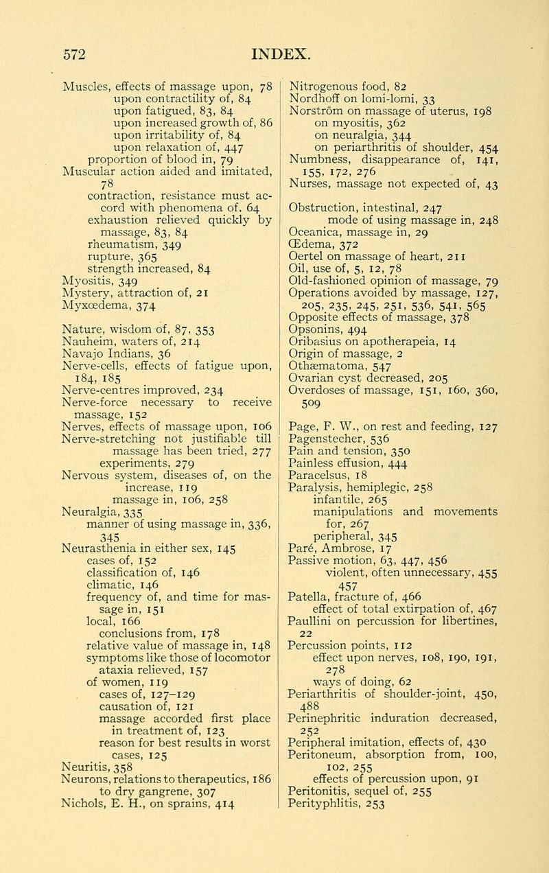Muscles, effects of massage upon, 78 upon contractility of, 84 upon fatigued, 83, 84 upon increased growth of, 86 upon irritability of, 84 upon relaxation of, 447 proportion of blood in, 79 Muscular action aided and imitated, contraction, resistance must ac- cord with phenomena of, 64 exhaustion relieved quickly by massage, 83, 84 rheumatism, 349 rupture, 365 strength increased, 84 Myositis, 349 Mystery, attraction of, 21 Myxoedema, 374 Nature, wisdom of, 87, 353 Nauheim, waters of, 214 Navajo Indians, 36 Nerve-cells, effects of fatigue upon, 184, 185 Nerve-centres improved, 234 Nerve-force necessary to receive massage, 152 Nerves, effects of massage upon, 106 Nerve-stretching not justifiable till massage has been tried, 277 experiments, 279 Nervous system, diseases of, on the increase, 119 massage in, 106, 258 Neuralgia, 335 . manner of using massage in, 336, 345 . . Neurasthenia in either sex, 145 cases of, 152 classification of, 146 climatic, 146 frequency of, and time for mas- sage in, 151 local, 166 conclusions from, 178 relative value of massage in, 148 symptoms like those of locomotor ataxia relieved, 157 of women, 119 cases of, 127-129 causation of, 121 massage accorded first place in treatment of, 123 reason for best results in worst cases, 125 Neuritis, 358 Neurons, relations to therapeutics, 186 to dry gangrene, 307 Nichols, E. H., on sprains, 414 Nitrogenous food, 82 Nordhoff on lomi-lomi, 33 Norstrom on massage of uterus, 198 on myositis, 362 on neuralgia, 344 on periarthritis of shoulder, 454 Numbness, disappearance of, 141, 155, 172, 276 Nurses, massage not expected of, 43 Obstruction, intestinal, 247 mode of using massage in, 248 Oceanica, massage in, 29 CEdema, 372 Oertel on massage of heart, 211 Oil, use of, 5, 12, 78 Old-fashioned opinion of massage, 79 Operations avoided by massage, 127, 205, 235, 245, 251, 536, 541, 565 Opposite effects of massage, 378 Opsonins, 494 Oribasius on apotherapeia, 14 Origin of massage, 2 Othaematoma, 547 Ovarian cyst decreased, 205 Overdoses of massage, 151, 160, 360, 509 Page, F. W., on rest and feeding, 127 Pagenstecher, 536 Pain and tension, 350 Painless effusion, 444 Paracelsus, 18 Paralysis, hemiplegic, 258 infantile, 265 manipulations and movements for, 267 peripheral, 345 Par6, Ambrose, 17 Passive motion, 63, 447, 456 violent, often unnecessary, 455 457 Patella, fracture of, 466 effect of total extirpation of, 467 Paullini on percussion for libertines, 22 Percussion points, 112 effect upon nerves, 108, 190, 191, 278 ways of doing, 62 Periarthritis of shoulder-joint, 450, 488 Perinephritic induration decreased, 252 Peripheral imitation, effects of, 430 Peritoneum, absorption from, 100, 102, 255 effects of percussion upon, 91 Peritonitis, sequel of, 255 Perityphlitis, 253