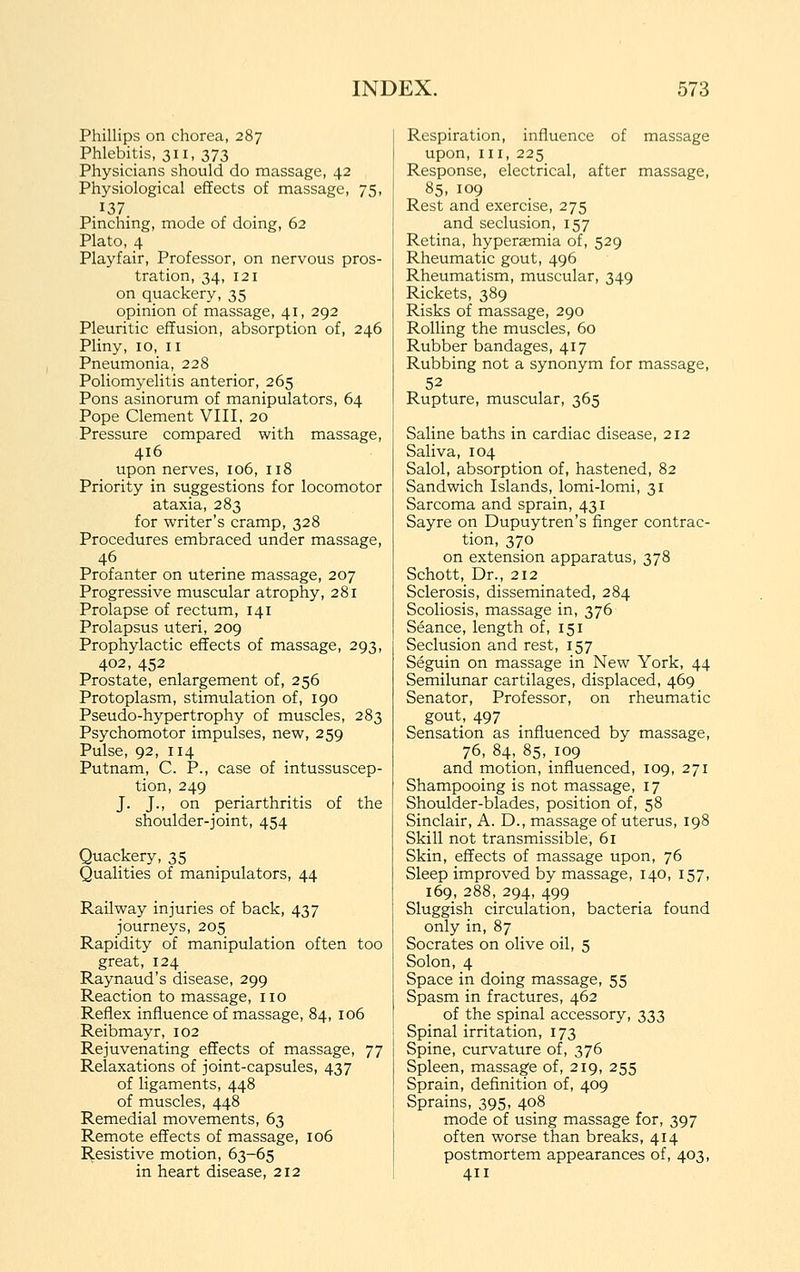 Phillips on chorea, 287 Phlebitis, 311, 373 Physicians should do massage, 42 Physiological effects of massage, 75, 137. Pinching, mode of doing, 62 Plato, 4 Playfair, Professor, on nervous pros- tration, 34, 121 on quackery, 35 opinion of massage, 41, 292 Pleuritic effusion, absorption of, 246 Pliny, ID, II Pneumonia, 228 Poliomyelitis anterior, 265 Pons asinorum of manipulators, 64 Pope Clement VIII, 20 Pressure compared with massage, 416 upon nerves, 106, 118 Priority in suggestions for locomotor ataxia, 283 for writer's cramp, 328 Procedures embraced under massage, 46 Profanter on uterine massage, 207 Progressive muscular atrophy, 281 Prolapse of rectum, 141 Prolapsus uteri, 209 Prophylactic effects of massage, 293, 402, 452 Prostate, enlargement of, 256 Protoplasm, stimulation of, 190 Pseudo-hypertrophy of muscles, 283 Psychomotor impulses, new, 259 Pulse, 92, 114 Putnam, C. P., case of intussuscep- tion, 249 J. J., on periarthritis of the shoulder-joint, 454 Quackery, 35 Qualities of manipulators, 44 Railway injuries of back, 437 journeys, 205 Rapidity of manipulation often too great, 124 Raynaud's disease, 299 Reaction to massage, no Reflex influence of massage, 84, 106 Reibmayr, 102 Rejuvenating effects of massage, 77 Relaxations of joint-capsules, 437 of ligaments, 448 of muscles, 448 Remedial movements, 63 Remote effects of massage, 106 I^esistive motion, 63-65 in heart disease, 212 Respiration, influence of massage upon. III, 225 Response, electrical, after massage, 85, 109 Rest and exercise, 275 and seclusion, 157 Retina, hyperaemia of, 529 Rheumatic gout, 496 Rheumatism, muscular, 349 Rickets, 389 Risks of massage, 290 Rolling the muscles, 60 Rubber bandages, 417 Rubbing not a synonym for massage, 52 Rupture, muscular, 365 Saline baths in cardiac disease, 212 Saliva, 104 Salol, absorption of, hastened, 82 Sandwich Islands, lomi-lomi, 31 Sarcoma and sprain, 431 Sayre on Dupuytren's finger contrac- tion, 370 on extension apparatus, 378 Schott, Dr., 212 Sclerosis, disseminated, 284 Scoliosis, massage in, 376 Seance, length of, 151 Seclusion and rest, 157 Seguin on massage in New York, 44 Semilunar cartilages, displaced, 469 Senator, Professor, on rheumatic gout, 497 Sensation as influenced by massage, 76, 84, 85, 109 and motion, influenced, 109, 271 Shampooing is not massage, 17 Shoulder-blades, position of, 58 Sinclair, A. D., massage of uterus, 198 Skill not transmissible, 61 Skin, effects of massage upon, 76 Sleep improved by massage, 140, 157, 169, 288, 294, 499 Sluggish circulation, bacteria found only in, 87 Socrates on olive oil, 5 Solon, 4 Space in doing massage, 55 Spasm in fractures, 462 of the spinal accessory, 333 Spinal irritation, 173 Spine, curvature of, 376 Spleen, massag'e of, 219, 255 Sprain, definition of, 409 Sprains, 395, 408 mode of using massage for, 397 often worse than breaks, 414 postmortem appearances of, 403, 411