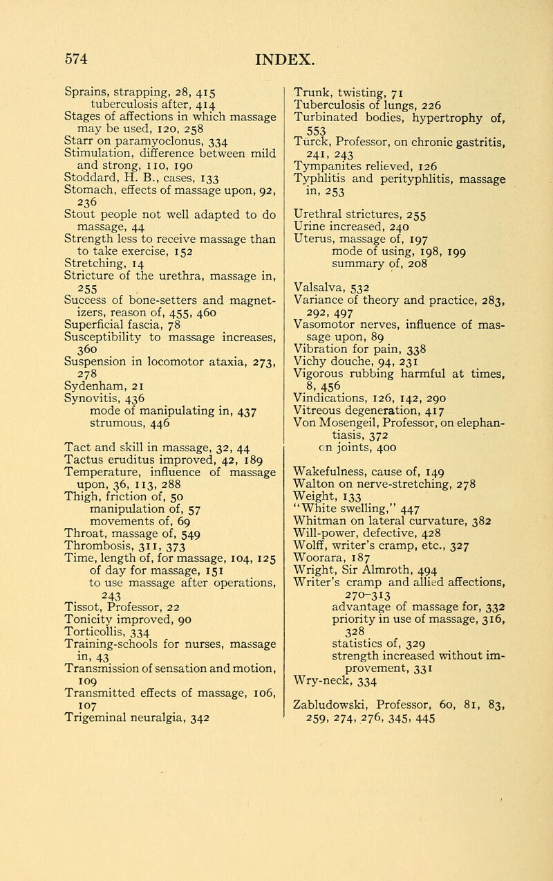 Sprains, strapping, 28, 415 tuberculosis after, 414 Stages of affections in which massage may be used, 120, 258 Starr on paramyoclonus, 334 Stimulation, difference between mild and strong, no, 190 Stoddard, H. B., cases, 133 Stomach, effects of massage upon, 92, 236 Stout people not well adapted to do massage, 44 Strength less to receive massage than to take exercise, 152 Stretching, 14 Stricture of the urethra, massage in, 255 Success of bone-setters and magnet- izers, reason of, 455, 460 Superficial fascia, 78 Susceptibility to massage increases, 360 Suspension in locomotor ataxia, 273, 278 Sydenham, 21 Synovitis, 436 mode of manipulating in, 437 strumous, 446 Tact and skill in massage, 32, 44 Tactus eruditus improved, 42, 189 Temperature, influence of massage upon, 36, 113, 288 Thigh, friction of, 50 manipulation of, 57 movements of, 69 Throat, massage of, 549 Thrombosis, 311, 373 Time, length of, for massage, 104, 125 of day for massage, 151 to use massage after operations, 243 Tissot, Professor, 22 Tonicity improved, 90 Torticollis, 334 Training-schools for nurses, massage in, 43 Transmission of sensation and motion, 109 Transmitted effects of massage, 106, 107 Trigeminal neuralgia, 342 Trunk, twisting, 71 Tuberculosis of lungs, 226 Turbinated bodies, hypertrophy of, 553 Turck, Professor, on chronic gastritis, 241, 243 Tympanites relieved, 126 Typhlitis and perityphlitis, massage in, 253 Urethral strictures, 255 Urine increased, 240 Uterus, massage of, 197 mode of using, 198, 199 summary of, 208 Valsalva, 532 Variance of theory and practice, 283, 292, 497 Vasomotor nerves, influence of mas- sage upon, 89 Vibration for pain, 338 Vichy douche, 94, 231 Vigorous rubbing harmful at times, .8, 456. Vindications, 126, 142, 290 Vitreous degeneration, 417 Von Mosengeil, Professor, on elephan- tiasis, 372 en joints, 400 Wakefulness, cause of, 149 Walton on nerve-stretching, 278 Weight, 133 White swelling, 447 Whitman on lateral curvature, 382 Will-power, defective, 428 Wolff, writer's cramp, etc., 327 Woorara, 187 Wright, Sir Almroth, 494 Writer's cramp and allied affections, 270-313 advantage of massage for, 332 priority in use of massage, 316, 328 statistics of, 329 strength increased without im- provement, 331 Wry-neck, 334 Zabludowski, Professor, 60, 81, 83, 259, 274, 276, 345, 445