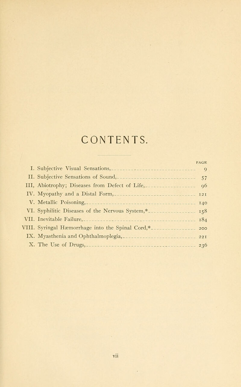 CONTENTS. PAGE I. Subjective Visual Sensations, ^ 9 II. Subjective Sensations of Sound, 57 III, Abiotrophy; Diseases from Defect of Life, 96 IV. Myopathy and a Distal Form, 121 V. Metallic Poisoning, 140 VI. Syphilitic Diseases of the Nervous System,* 158 VII. Inevitable Failure, 184 VIII. Syringal Haemorrhage into the Spinal Cord,* 200 IX. Myasthenia and Ophthalmoplegia, 221 X. The Use of Drugs, 236