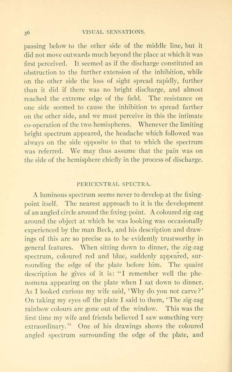 passing below to the other side of the middle line, but it did not move outwards much beyond the place at which it was first perceived. It seemed as if the discharge constituted an obstruction to the further extension of the inhibition, while on the other side the loss of sight spread rapidly, further than it did if there was no bright discharge, and almost reached the extreme edge of the field. The resistance on one side seemed to cause the inhibition to spread farther on the other side, and we must perceive in this the intimate co-operation of the two hemispheres. Whenever the limiting bright spectrum appeared, the headache which followed was always on the side opposite to that to which the spectrum was referred. We may thus assume that the pain was on the side of the hemisphere chiefly in the process of discharge. PERICENTRAL SPECTRA. A luminous spectrum seems never to develop at the fixing- point itself. The nearest approach to it is the development of an angled circle around the fixing-point. A coloured zig-zag around the object at which he was looking was occasionally experienced by the man Beck, and his description and draw- ings of this are so precise as to be evidently trustworthy in general features. When sitting down to dinner, the zig-zag spectrum, coloured red and blue, suddenly appeared, sur- rounding the edge of the plate before him. The quaint description he gives of it is: I remember well the phe- nomena appearing on the plate when I sat down to dinner. As I looked curious my wife said, 'Why do you not carve?' On taking my eyes off the plate I said to them, ' The zig-zag rainbow colours are gone out of the window. This was the first time my wife and friends believed I saw something very extraordinary. One of his drawings shows the coloured angled spectrum surrounding the edge of the plate, and