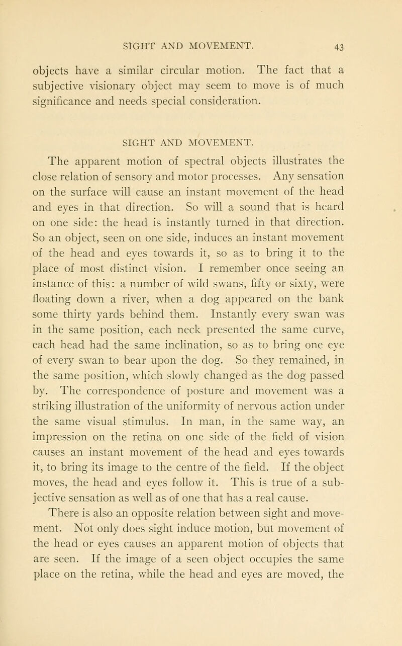 objects have a similar circular motion. The fact that a subjective visionary object may seem to move is of much significance and needs special consideration. SIGHT AND MOVEMENT. The apparent motion of spectral objects illustrates the close relation of sensory and motor processes. Any sensation on the surface will cause an instant movement of the head and eyes in that direction. So will a sound that is heard on one side: the head is instantly turned in that direction. So an object, seen on one side, induces an instant movement of the head and eyes towards it, so as to bring it to the place of most distinct vision. I remember once seeing an instance of this: a number of wild swans, fifty or sixty, were floating down a river, when a dog appeared on the bank some thirty yards behind them. Instantly every swan was in the same position, each neck presented the same curve, each head had the same inclination, so as to bring one eye of every swan to bear upon the dog. So they remained, in the same position, which slowly changed as the dog passed by. The correspondence of posture and movement was a striking illustration of the uniformity of nervous action under the same visual stimulus. In man, in the same way, an impression on the retina on one side of the field of vision causes an instant movement of the head and eyes towards it, to bring its image to the centre of the field. If the object moves, the head and eyes follow it. This is true of a sub- jective sensation as well as of one that has a real cause. There is also an opposite relation between sight and move- ment. Not only does sight induce motion, but movement of the head or eyes causes an apparent motion of objects that are seen. If the image of a seen object occupies the same place on the retina, while the head and eyes are moved, the