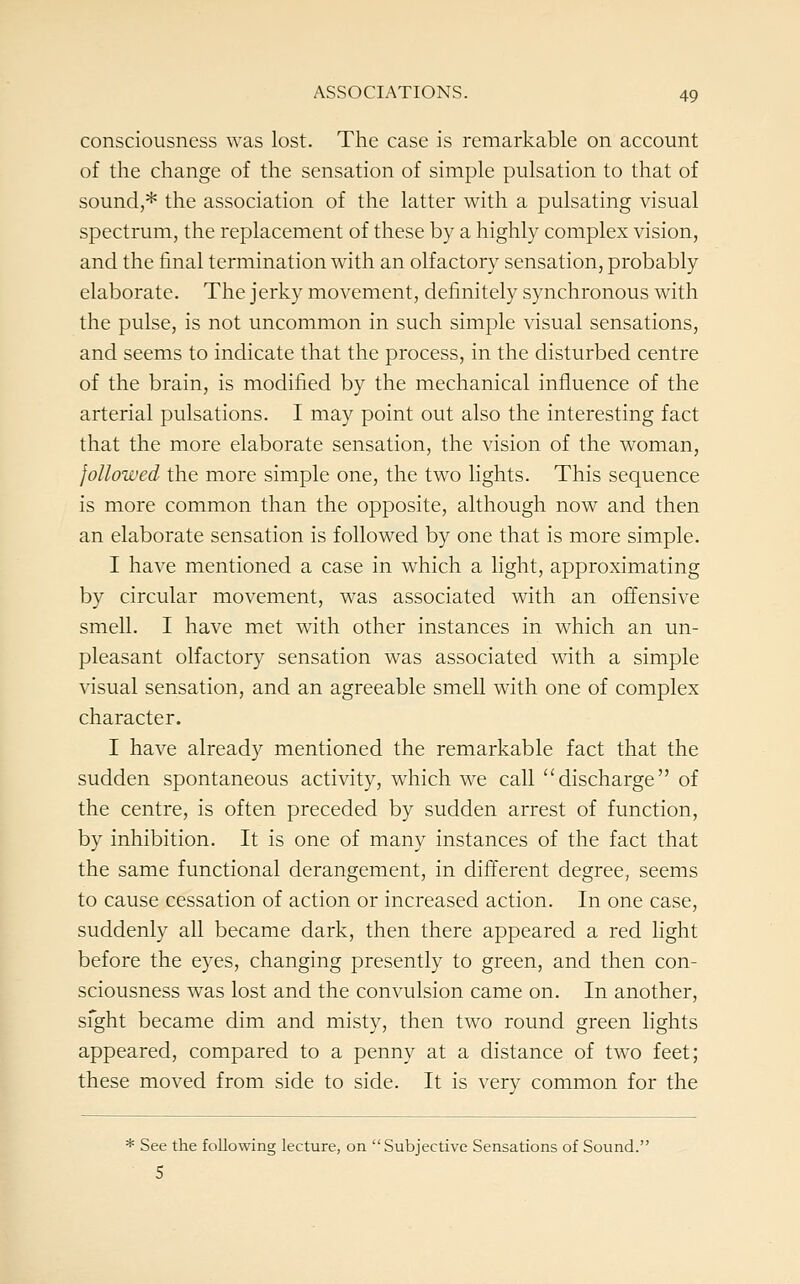 consciousness was lost. The case is remarkable on account of the change of the sensation of simple pulsation to that of sound,* the association of the latter with a pulsating visual spectrum, the replacement of these by a highly complex vision, and the final termination with an olfactory sensation, probably elaborate. The jerky movement, definitely synchronous with the pulse, is not uncommon in such simple visual sensations, and seems to indicate that the process, in the disturbed centre of the brain, is modified by the mechanical influence of the arterial pulsations. I may point out also the interesting fact that the more elaborate sensation, the vision of the woman, followed the more simple one, the two lights. This sequence is more common than the opposite, although now and then an elaborate sensation is followed by one that is more simple. I have mentioned a case in which a light, approximating by circular movement, was associated with an offensive smell. I have met with other instances in which an un- pleasant olfactory sensation was associated with a simple visual sensation, and an agreeable smell with one of complex character. I have already mentioned the remarkable fact that the sudden spontaneous activity, which we call discharge of the centre, is often preceded by sudden arrest of function, by inhibition. It is one of many instances of the fact that the same functional derangement, in different degree, seems to cause cessation of action or increased action. In one case, suddenly all became dark, then there appeared a red light before the eyes, changing presently to green, and then con- sciousness was lost and the convulsion came on. In another, sfght became dim and misty, then two round green lights appeared, compared to a penny at a distance of two feet; these moved from side to side. It is very common for the * See the following lecture, on Subjective Sensations of Sound. S