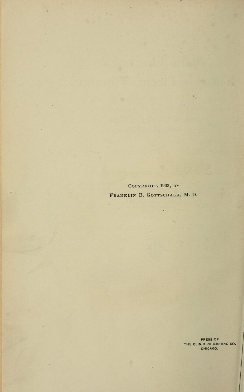 Copyright, 1903, by Franklin B. Gottschal]^;, M. D. PRESS OF THE CLINIC PUBLISHING CO. CHICAGO.