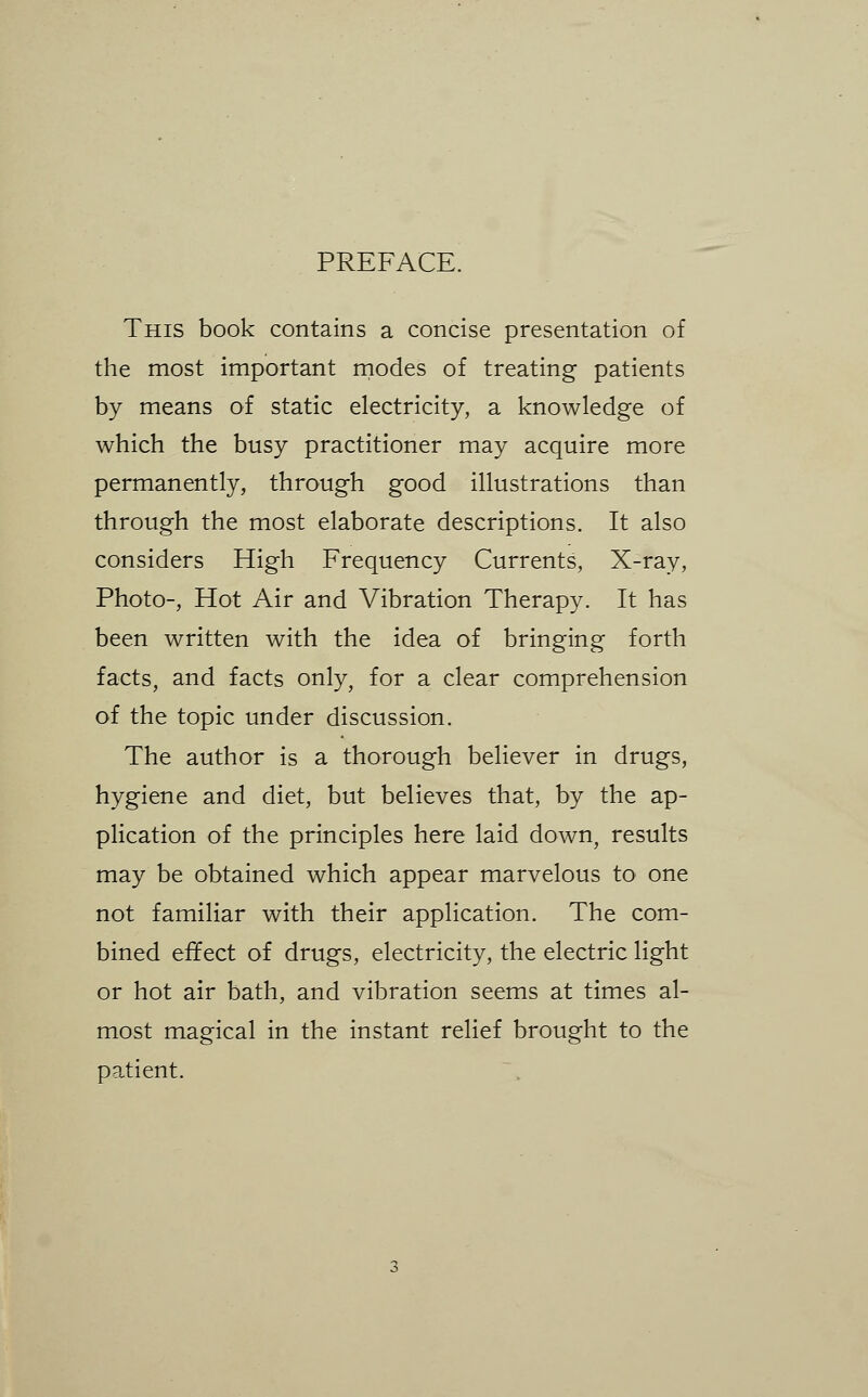 PREFACE. This book contains a concise presentation of the most important rnodes of treating patients by means of static electricity, a knowledge of which the busy practitioner may acquire more permanently, through good illustrations than through the most elaborate descriptions. It also considers High Frequency Currents, X-ray, Photo-, Hot Air and Vibration Therapy. It has been written with the idea of bringing forth facts, and facts only, for a clear comprehension of the topic under discussion. The author is a thorough believer in drugs, hygiene and diet, but believes that, by the ap- plication of the principles here laid down, results may be obtained which appear marvelous to one not familiar with their application. The com- bined effect of drugs, electricity, the electric light or hot air bath, and vibration seems at times al- most magical in the instant relief brought to the patient.