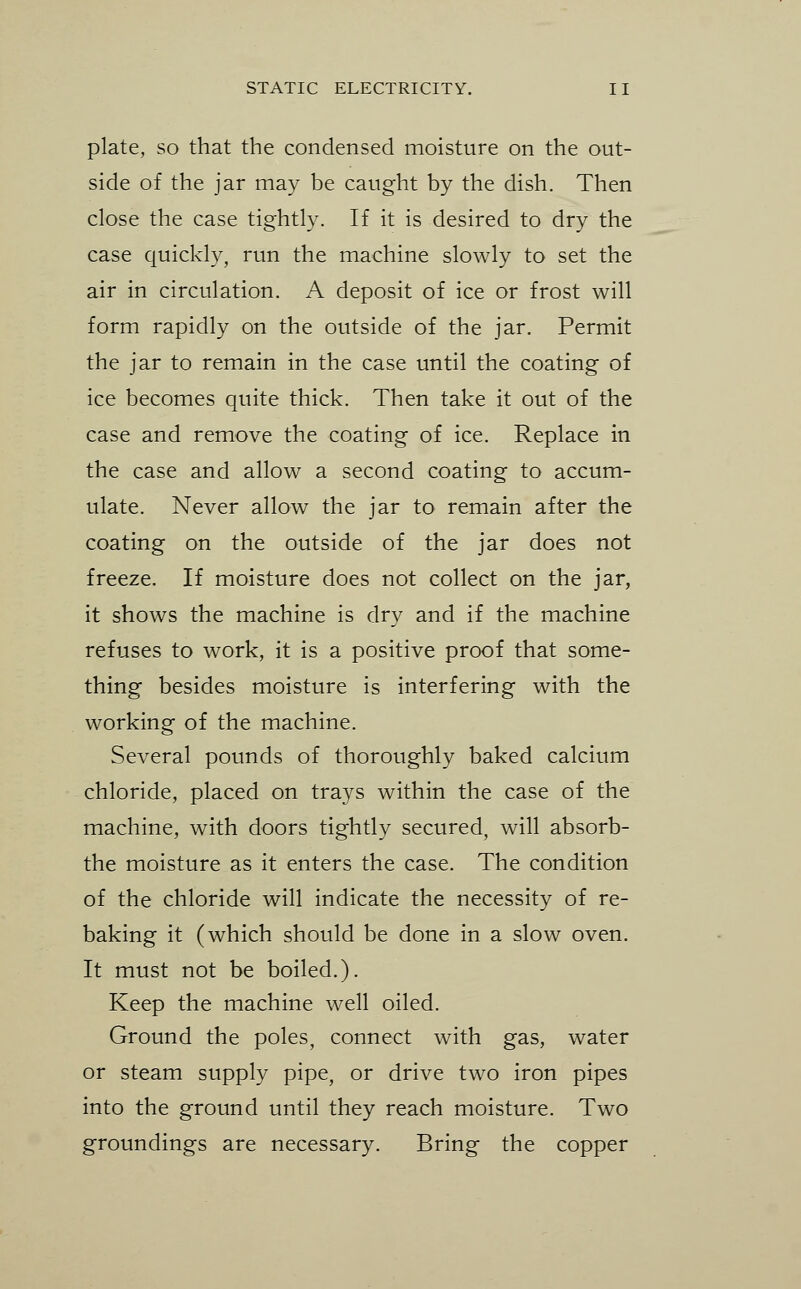 plate, so that the condensed moisture on the out- side of the jar may be caught by the dish. Then close the case tightly. If it is desired to dry the case quickly, run the machine slowly to set the air in circulation. A deposit of ice or frost will form rapidly on the outside of the jar. Permit the jar to remain in the case until the coating of ice becomes quite thick. Then take it out of the case and remove the coating of ice. Replace in the case and allow a second coating to accum- ulate. Never allow the jar to remain after the coating on the outside of the jar does not freeze. If moisture does not collect on the jar, it shows the machine is dry and if the machine refuses to work, it is a positive proof that some- thing besides moisture is interfering with the working of the machine. Several pounds of thoroughly baked calcium chloride, placed on trays within the case of the machine, with doors tightly secured, will absorb- the moisture as it enters the case. The condition of the chloride will indicate the necessity of re- baking it (which should be done in a slow oven. It must not be boiled.). Keep the machine well oiled. Ground the poles, connect with gas, water or steam supply pipe, or drive two iron pipes into the ground until they reach moisture. Two groundings are necessary. Bring the copper