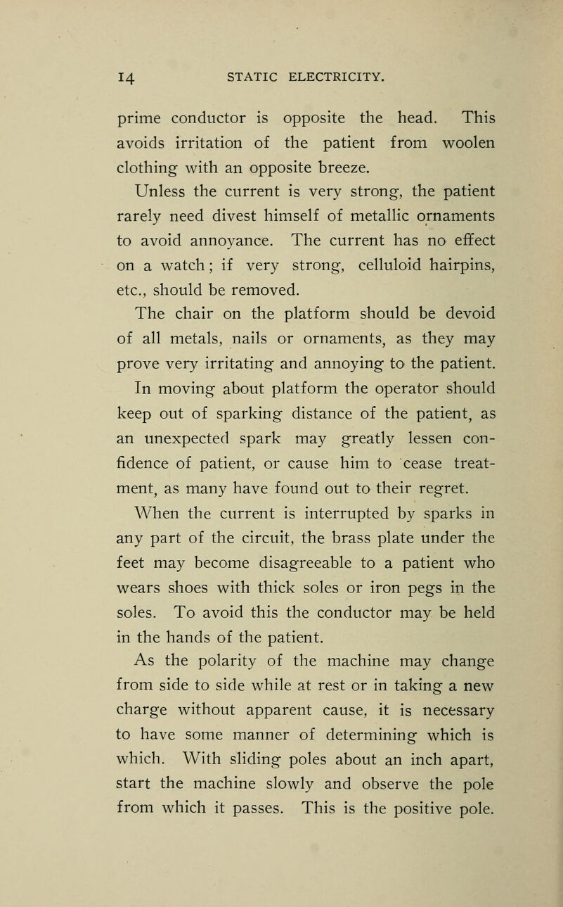 prime conductor is opposite the head. This avoids irritation of the patient from woolen clothing with an opposite breeze. Unless the current is very strong, the patient rarely need divest himself of metallic ornaments to avoid annoyance. The current has no effect on a watch; if very strong, celluloid hairpins, etc., should be removed. The chair on the platform should be devoid of all metals, nails or ornaments, as they may prove very irritating and annoying to the patient. In moving about platform the operator should keep out of sparking distance of the patient, as an unexpected spark may greatly lessen con- fidence of patient, or cause him to cease treat- ment, as many have found out to their regret. When the current is interrupted by sparks in any part of the circuit, the brass plate under the feet may become disagreeable to a patient who wears shoes with thick soles or iron pegs in the soles. To avoid this the conductor may be held in the hands of the patient. As the polarity of the machine may change from side to side while at rest or in taking a new charge without apparent cause, it is necessary to have some manner of determining which is which. With sliding poles about an inch apart, start the machine slowly and observe the pole from which it passes. This is the positive pole.