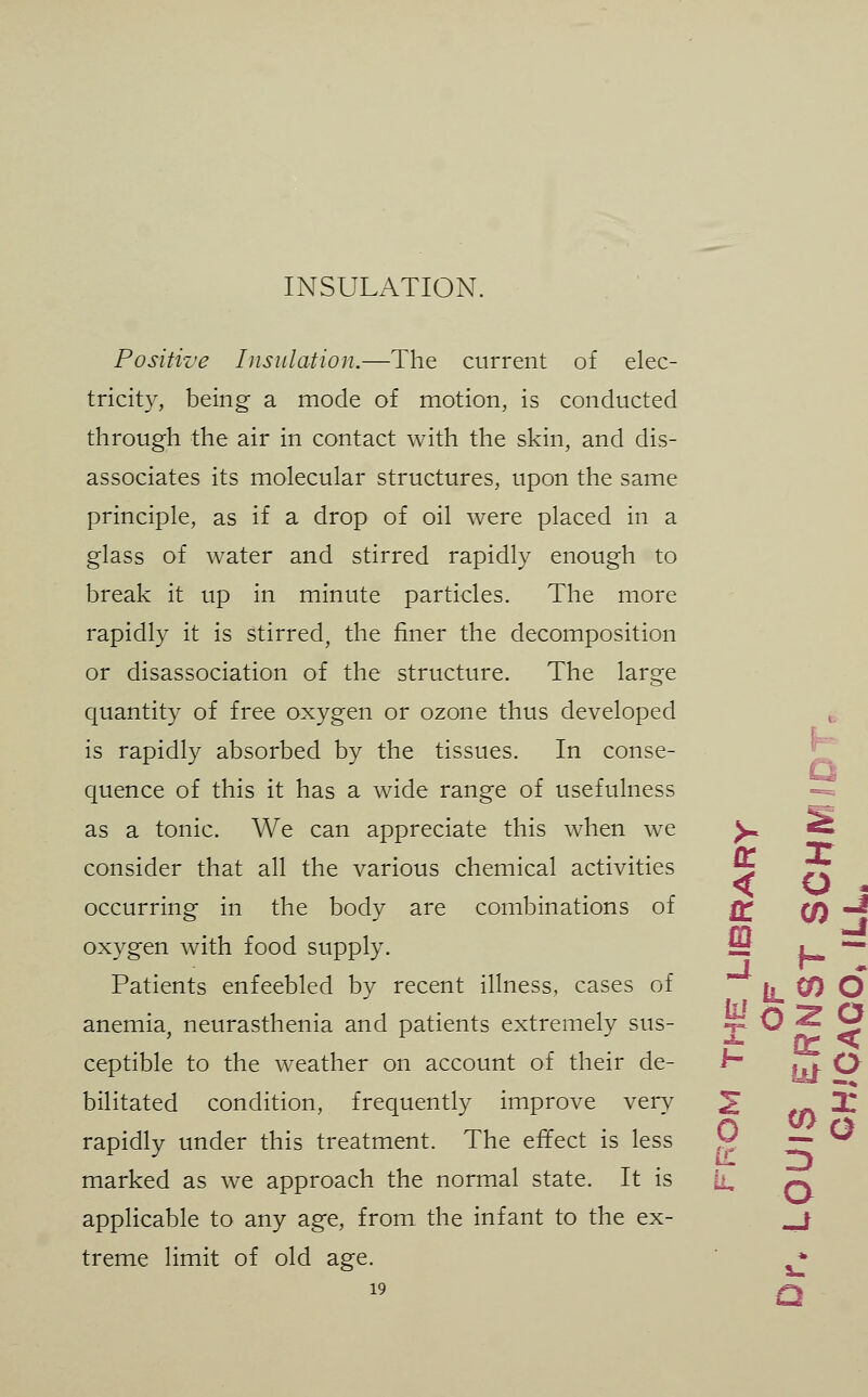 INSULATION. Positive Insulation.—The current of elec- tricity, being a mode of motion, is conducted through the air in contact with the skin, and dis- associates its molecular structures, upon the same principle, as if a drop of oil were placed in a glass of water and stirred rapidly enough to break it up in minute particles. The more rapidly it is stirred, the finer the decomposition or disassociation of the structure. The large quantity of free oxygen or ozone thus developed is rapidly absorbed by the tissues. In conse- quence of this it has a wide range of usefulness as a tonic. We can appreciate this when we ^ ^ consider that all the various chemical activities 5 7Z occurring in the body are combinations of ^ CO ^ oxygen with food supply. S *=** Patients enfeebled by recent illness, cases of II ^ O anemia, neurasthenia and patients extremely sus- t- O ^ ^ ceptible to the weather on account of their de- h' HV ^ bilitated condition, frequently improve \try 2 **s 2! 0 zl O o rapidly under this treatment. The effect is less marked as we approach the normal state. It is applicable to any age, from the infant to the ex- treme limit of old age. 19 1. a