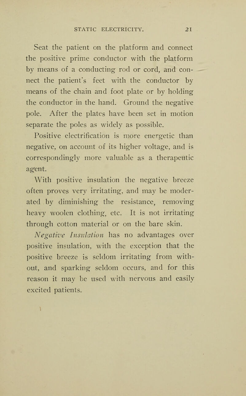 Seat the patient on the platform and connect the positive prime conductor with the platform by means of a conducting rod or cord, and con- nect the patient's feet with the conductor by means of the chain and foot plate or by holding the conductor in the hand. Ground the negative pole. After the plates have been set in motion separate the poles as widely as possible. Positive electrification is more energetic than negative, on account of its higher voltage, and is correspondingly more valuable as a therapeutic ag'ent. With positive insulation the negative breeze often proves very irritating, and may be moder- ated by diminishing the resistance, removing heavy woolen clothing, etc. It is not irritating through cotton material or on the bare skin. Negative Insulation has no advantages over positive insulation, with the exception that the positive breeze is seldom irritating from with- out, and sparking seldom occurs, and for this reason it may be used with nervous and easily excited patients.