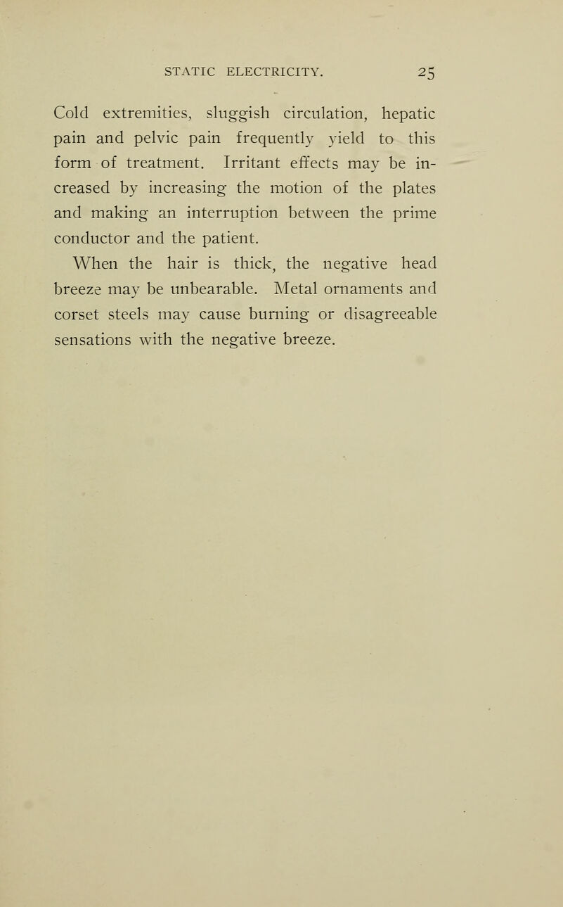 Cold extremities, sluggish circulation, hepatic pain and pelvic pain frequently yield to this form of treatment. Irritant effects may be in- creased by increasing the motion of the plates and making an interruption between the prime conductor and the patient. When the hair is thick, the negative head breeze may be unbearable. Metal ornaments and corset steels may cause burning or disagreeable sensations with the negative breeze.