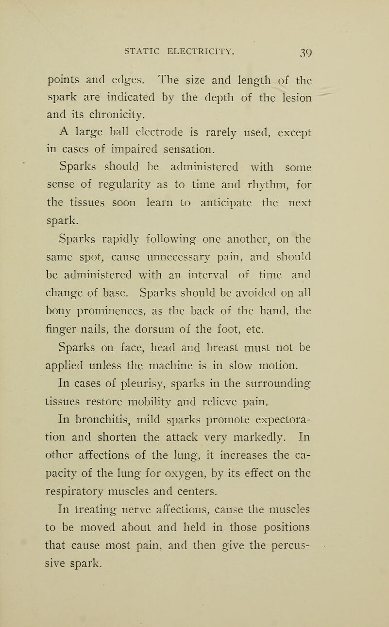 points and edges. The size and length of the spark are indicated by the depth of the lesion and its chronicity. A large ball electrode is rarely used, except in cases of impaired sensation. Sparks should be administered with some sense of regularity as to time and rhythm, for the tissues soon learn to anticipate the next spark. Sparks rapidly following one another, on the same spot, cause unnecessary pain, and should be administered with an interval of time and change of base. Sparks should be avoided on all bony prominences, as the back of the hand, the finger nails, the dorsum of the foot, etc. Sparks on face, head and breast must not be applied unless the machine is in slow motion. In cases of pleurisy, sparks in the surrounding tissues restore mobility and relieve pain. In bronchitis, mild sparks promote expectora- tion and shorten the attack very markedly. In other affections of the lung, it increases the ca- pacity of the lung for oxygen, by its effect on the respiratory muscles and centers. In treating nerve affections, cause the muscles to be moved about and held in those positions that cause most pain, and then give the percus- sive spark.